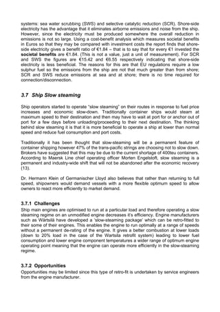 systems: sea water scrubbing (SWS) and selective catalytic reduction (SCR). Shore-side
electricity has the advantage that it eliminates airborne emissions and noise from the ship.
However, since the electricity must be produced somewhere the overall reduction in
emissions is not so large. Using a cost-benefit analysis which measures societal benefits
in Euros so that they may be compared with investment costs the report finds that shore-
side electricity gives a benefit ratio of €1.84 – that is to say that for every €1 invested the
societal benefits are €1.84. (This is not a value, just a unit of measurement). For SCR
and SWS the figures are €15.42 and €6.55 respectively indicating that shore-side
electricity is less beneficial. The reasons for this are that EU regulations require a low
sulphur fuel so the emissions from the ship are not that much greater than from shore;
SCR and SWS reduce emissions at sea and at shore; there is no time required for
connection/disconnection.


3.7 Ship Slow steaming

Ship operators started to operate “slow steaming” on their routes in response to fuel price
increases and economic slow-down. Traditionally container ships would steam at
maximum speed to their destination and then may have to wait at port for or anchor out of
port for a few days before unloading/proceeding to their next destination. The thinking
behind slow steaming it is that it is more beneficial to operate a ship at lower than normal
speed and reduce fuel consumption and port costs.

Traditionally it has been thought that slow-steaming will be a permanent feature of
container shipping however 47% of the trans-pacific strings are choosing not to slow down.
Brokers have suggested that this may be due to the current shortage of 400teu containers.
According to Maersk Line chief operating officer Morten Engelstoft, slow steaming is a
permanent and industry-wide shift that will not be abandoned after the economic recovery
(13).

Dr. Hermann Klein of Germanischer Lloyd also believes that rather than returning to full
speed, shipowners would demand vessels with a more flexible optimum speed to allow
owners to react more efficiently to market demand.


3.7.1 Challenges
Ship main engines are optimised to run at a particular load and therefore operating a slow
steaming regime on an unmodified engine decreases it’s efficiency. Engine manufacturers
such as Wärtsilä have developed a ‘slow-steaming package’ which can be retro-fitted to
their some of their engines. This enables the engine to run optimally at a range of speeds
without a permanent de-rating of the engine. It gives a better combustion at lower loads
(down to 20% load in the case of the Wartsila retrofit system) leading to lower fuel
consumption and lower engine component temperatures a wider range of optimum engine
operating point meaning that the engine can operate more efficiently in the slow-steaming
regime.


3.7.2 Opportunities
Opportunities may be limited since this type of retro-fit is undertaken by service engineers
from the engine manufacturer.
 