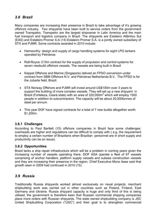 3.8 Brazil

Many companies are increasing their presence in Brazil to take advantage of it’s growing
offshore industry. Two shipyards have been built to service orders from the government
owned Transpetro. Transpetro are the largest shipowner in Latin America and the main
fuel transport and logistics company in Brazil. The shipyards are Estaleiro Atlântico Sul
(EAS) and Estaleiro Promar S.A (14) Estaleiro Promar S.A. is a jointly owned subsidiary of
STX and PJMR. Some contracts awarded in 2010 include:

   •   Hamworthy: design and supply of cargo handling systems for eight LPG tankers
       operated by Petrobras

   •   Roll-Royce: £15m contract for the supply of propulsion and control systems for
       seven newbuild offshore vessels. The vessels are being built in Brazil

   •   Keppel Offshore and Marine (Singapore) delived an FPSO conversion under
       contract from SBM Offshore N.V. and Petrobras Netherlands B.V. The FPSO is for
       the Jubarte field, Brazil.

   •   STX Norway Offshore and PJMR will invest around US$100m over 3 years to
       support the building of more complex vessels. They will set up a new shipyard in
       Brazil (Forteleza, Ceará state) with an area of 320,000m2 which will employ 1500
       people in addition to subcontractors. The capacity will be about 20,000tonnes of
       steel per annum.

   •   This year DOF have signed contracts for a total of 7 new builds altogether worth
       $1,200m.


3.8.1 Challenges
According to Paul Bartlett (15) offshore companies in Brazil face some challenges:
overheads are higher and regulations can be difficult to comply with ( e.g. the requirement
to employ a certain number of Brazilians when Brazilian personnel are in short supply and
productivity can be an issue).

3.8.2 Opportunities
Brazil lacks a ship repair infrastructure which will be a problem in coming years given the
increasing number of vessels operating there. DOF ASA operate a fleet of 67 vessels
comprising of anchor handlers, platform supply vessels and subsea construction vessels
and they are increasing their presence in the region. Chief Executive Mons Aase said that
growth seen in 2009 had continued in 2010 (15).


3.9 Russia

Traditionally Russia shipyards worked almost exclusively on naval projects; merchant
shipbuilding work was carried out in other countries such as Poland, Finland, East
Germany and Ukraine. Russia shipyard capacity is huge and only third of this is being
utilised, the government is therefore keen that Russian commercial shipping companies
place more orders with Russian shipyards. The state owned shipbuilding company is JSC
United Shipbuilding Corporation (“USC”) and their goal is to strengthen commercial
 