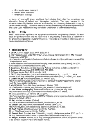 •   Grey waste water treatment
   •   Ballast water treatment
   •   Underwater coatings

In terms of new-build ships, additional technologies that might be considered are
alternative forms of ballast and light-weight materials. The main barriers to the
implementation of lightweight materials are fire safety and class regulations which may lag
behind the technology. Traditional methods and equipment may hinder the implementation
and a Life Cycle Assessment may have to be undertaken to justify the technology.

3.13.2        Policy
EMEC have written a guide to the equipment available for the greening of ships. For each
issue the guide is divided into the legal basis (if any) relating to the issue, a statement of
the problem and possible solutions/mitigations. The guide is available at http://www.emec-
marine-equipment.org/green/



4 Bibliography
1. CESA. Annual Report 2009-2010. 2009-2010.
2. IMO “Special Areas under MARPOL” . www.imo.org. [Online] Jan 2011. IMO “Special
Areas under MARPOL”
http://www.imo.org/OurWork/Environment/PollutionPrevention/SpecialAreasUnderMARPO
L/Pages/Default.aspx.
3. www.dieselnet.com/standards/inter/imo.php. www.dieselnet.com. [Online] Jan 2011.
www.dieselnet.com/standards/inter/imo.php.
4. Sørensen, Kim. Exhaust Gas Cleaning, Aalborg Industries. [pdf] December 2010.
5. European Commision. EC COM(2008) 768. 2008.
6. Offshore Marine Tech. 2010, 4th Qtr 2010.
7. DECC. http://www.decc.gov.uk/en/content/cms/news/pn10_111/pn10_111.aspx.
[Online] 2011. http://www.decc.gov.uk/en/content/cms/news/pn10_111/pn10_111.aspx.
8. Carbon Trust. www.carbontrust.co.uk. [Online] 2010.
http://www.carbontrust.co.uk/news/news/press-centre2010/2010/Pages/marine-energy-
ready-for-mass-deployment.aspx.
9. World Wildlife Fund. http://wwf.panda.org/. [Online] 2010.
http://wwf.panda.org/what_we_do/where_we_work/arctic/area/ecoregions2/.
10. The Times (newspaper). www.timesonline.co.uk. [Online] 14 May 2009.
http://www.timesonline.co.uk/tol/news/environment/article6283130.ece.
11. www.guardian.co.uk. [Online] 04 Jan 2011.
http://www.guardian.co.uk/business/2011/jan/04/cairn-energy-greenland-desire-petroleum-
falklands?INTCMP=SRCH.
12. EC. http://ec.europa.eu. [Online]
http://ec.europa.eu/maritimeaffairs/tourist_facilities/report_en.pdf.
13. Lloyd's List. http://www.lloydslist.com. [Online] 08 06 2010.
http://www.lloydslist.com/ll/sector/ship-operations/article170715.ece.
14. A&A Thorpe. Ship Repair Journal. 2010a, Aug/Sep.
15. —. Ship Repair Journal. 2010b, Oct/Nov.
16. Corcut, Paul. Russia's New Shipbuilding Industry. SMI Annual review. 2010. pp. 31 -
34. http://www.maritimeindustries.org/news/files/SMIAnnualReview2010.pdf.
17. Project Monitor. [Online] 2009. http://www.projectsmonitor.com/PORT/goltens-aims-
to-be-a-major-player-in-indian-ship-repair-market.
 