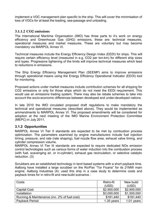 implement a VOC management plan specific to the ship. This will cover the minimisation of
loss of VOCs for at least the loading, sea-passage and unloading.


3.1.1.2 CO2 emissions
The International Maritime Organisation (IMO) has three parts to it’s work on energy
efficiency and Greenhouse Gas (GHG) emissions, these are: technical measures,
operational measures and market measures. These are voluntary but may become
mandatory via MARPOL Annex VI.

Technical measures include the Energy Efficiency Design Index (EEDI) for ships. This will
require certain efficiency level (measured in e.g. CO2 per ton-km) for different ship sizes
and types. Progressive tightening of the limits will improve technical measures which lead
to reductions in emissions.

The Ship Energy Efficiency Management Plan (SEEMP) aims to improve emissions
through operational means using the Energy Efficiency Operational Indicator (EEOI) tool
for monitoring.

Proposed actions under market measures include contribution schemes for all shipping for
CO2 emissions or only for those ships which do not meet the EEDI requirement. This
would use an emissions trading system. There may also be rebate schemes to take into
account the socio-economic differences between developed and under-developed nations.

In late 2010 the IMO circulated proposed draft regulations to make mandatory the
technical and operational measures (described above). They would be implemented as
ammendments to MARPOL Annex VI. The proposed amendments will be considered for
adoption at the next meeting of the IMO Marine Environment Protection Committee
(MEPC) in July 2011.

3.1.2 Opportunities
MARPOL Annex VI Tier II standards are expected to be met by combustion process
optimization. The parameters examined by engine manufacturers include fuel injection
timing, pressure, and rate (rate shaping), fuel nozzle flow area, exhaust valve timing, and
cylinder compression volume.
MARPOL Annex VI Tier III standards are expected to require dedicated NOx emission
control technologies such as various forms of water induction into the combustion process
(with fuel, scavenging air, or in-cylinder), exhaust gas recirculation, or selective catalytic
reduction. (3)

Scrubbers are an established technology in land based systems with a short payback time.
Aalborg have installed a large scrubber on the Ro/Pax “Tor Ficaria” for its 21MW main
engine. Aalborg Industries (4): used this ship in a case study to determine costs and
payback times for in retro-fit and new-build scenarios :

 Costs                                                           Retro-fit      New build
                                                                  (USD)           (USD)
 Capital Cost                                                    $2,900,000     $2,900,000
 Installation                                                    $3,000,000     $1,500,000
 Running & Maintenance (inc. 2% of fuel cost)                      $181,440        $181,440
 Payback Period                                                   1.35 years     1.01 years
 