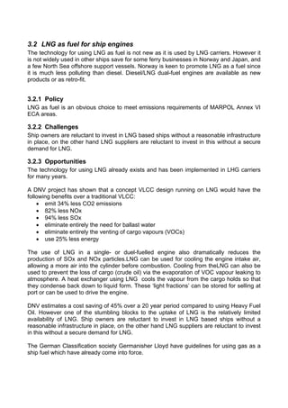 3.2 LNG as fuel for ship engines
The technology for using LNG as fuel is not new as it is used by LNG carriers. However it
is not widely used in other ships save for some ferry businesses in Norway and Japan, and
a few North Sea offshore support vessels. Norway is keen to promote LNG as a fuel since
it is much less polluting than diesel. Diesel/LNG dual-fuel engines are available as new
products or as retro-fit.


3.2.1 Policy
LNG as fuel is an obvious choice to meet emissions requirements of MARPOL Annex VI
ECA areas.

3.2.2 Challenges
Ship owners are reluctant to invest in LNG based ships without a reasonable infrastructure
in place, on the other hand LNG suppliers are reluctant to invest in this without a secure
demand for LNG.

3.2.3 Opportunities
The technology for using LNG already exists and has been implemented in LHG carriers
for many years.

A DNV project has shown that a concept VLCC design running on LNG would have the
following benefits over a traditional VLCC:
    • emit 34% less CO2 emissions
    • 82% less NOx
    • 94% less SOx
    • eliminate entirely the need for ballast water
    • eliminate entirely the venting of cargo vapours (VOCs)
    • use 25% less energy

The use of LNG in a single- or duel-fuelled engine also dramatically reduces the
production of SOx and NOx particles.LNG can be used for cooling the engine intake air,
allowing a more air into the cylinder before combustion. Cooling from theLNG can also be
used to prevent the loss of cargo (crude oil) via the evaporation of VOC vapour leaking to
atmosphere. A heat exchanger using LNG cools the vapour from the cargo holds so that
they condense back down to liquid form. These ‘light fractions’ can be stored for selling at
port or can be used to drive the engine.

DNV estimates a cost saving of 45% over a 20 year period compared to using Heavy Fuel
Oil. However one of the stumbling blocks to the uptake of LNG is the relatively limited
availability of LNG. Ship owners are reluctant to invest in LNG based ships without a
reasonable infrastructure in place, on the other hand LNG suppliers are reluctant to invest
in this without a secure demand for LNG.

The German Classification society Germanisher Lloyd have guidelines for using gas as a
ship fuel which have already come into force.
 