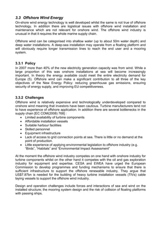 3.3 Offshore Wind Energy
On-shore wind energy technology is well developed whilst the same is not true of offshore
technology. In addition there are logistical issues with offshore wind installation and
maintenance which are not relevant for onshore wind. The offshore wind industry is
unusual in that it requires the whole marine supply chain.

Offshore wind can be categorised into shallow water (up to about 50m water depth) and
deep water installations. A deep-sea installation may operate from a floating platform and
will obviously require longer transmission lines to reach the end user and a mooring
system.


3.3.1 Policy
In 2007 more than 40% of the new electricity generation capacity was from wind. While a
large proportion of this was onshore installations at sea will become increasingly
important. In theory the energy available could meet the entire electricity demand for
Europe (5). Offshore wind can make a significant contribution to all three of the key
objectives of the New Energy Policy: reducing greenhouse gas emissions, ensuring
security of energy supply, and improving EU competitiveness.


3.3.2 Challenges
Offshore wind is relatively expensive and technologically underdeveloped compared to
onshore wind meaning that investors have been cautious. Turbine manufacturers tend not
to have experience of offshore application. In addition there are several bottlenecks in the
supply chain [EC COM(2008) 768] :
    • Limited availability of turbine components
    • Affordable installation vessels
    • Suitable harbour facilities
    • Skilled personnel
    • Equipment infrastructure
    • Lack of access to grid connection points at sea. There is little or no demand at the
      point of production.
    • Little experience of applying environmental legislation to offshore industry (e.g.
      “Birds”, “Habitats” and “Environmental Impact Assessment”

At the moment the offshore wind industry competes on one hand with onshore industry for
turbine components whilst on the other hand it competes with the oil and gas exploration
industry for equipment and expertise. CESA and EWEA have urged the European
Commission to develop programmes and funding mechanisms to ensure that there is
sufficient infrastructure to support the offshore renewable industry. They argue that
US$7.87bn is needed for the building of heavy turbine installation vessels (TIVs) cable
laying vessels to support the offshore wind industry.

Design and operation challenges include forces and interactions of sea and wind on the
installed structure; the mooring system design and the risk of collision of floating platforms
with passing ships.
 