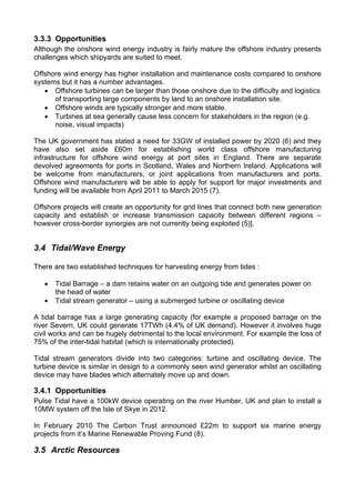 3.3.3 Opportunities
Although the onshore wind energy industry is fairly mature the offshore industry presents
challenges which shipyards are suited to meet.

Offshore wind energy has higher installation and maintenance costs compared to onshore
systems but it has a number advantages.
   • Offshore turbines can be larger than those onshore due to the difficulty and logistics
      of transporting large components by land to an onshore installation site.
   • Offshore winds are typically stronger and more stable.
   • Turbines at sea generally cause less concern for stakeholders in the region (e.g.
      noise, visual impacts)

The UK government has stated a need for 33GW of installed power by 2020 (6) and they
have also set aside £60m for establishing world class offshore manufacturing
infrastructure for offshore wind energy at port sites in England. There are separate
devolved agreements for ports in Scotland, Wales and Northern Ireland. Applications will
be welcome from manufacturers, or joint applications from manufacturers and ports.
Offshore wind manufacturers will be able to apply for support for major investments and
funding will be available from April 2011 to March 2015 (7).

Offshore projects will create an opportunity for grid lines that connect both new generation
capacity and establish or increase transmission capacity between different regions –
however cross-border synergies are not currently being exploited (5)].


3.4 Tidal/Wave Energy

There are two established techniques for harvesting energy from tides :

   •   Tidal Barrage – a dam retains water on an outgoing tide and generates power on
       the head of water
   •   Tidal stream generator – using a submerged turbine or oscillating device

A tidal barrage has a large generating capacity (for example a proposed barrage on the
river Severn, UK could generate 17TWh (4.4% of UK demand). However it involves huge
civil works and can be hugely detrimental to the local environment. For example the loss of
75% of the inter-tidal habitat (which is internationally protected).

Tidal stream generators divide into two categories: turbine and oscillating device. The
turbine device is similar in design to a commonly seen wind generator whilst an oscillating
device may have blades which alternately move up and down.

3.4.1 Opportunities
Pulse Tidal have a 100kW device operating on the river Humber, UK and plan to install a
10MW system off the Isle of Skye in 2012.

In February 2010 The Carbon Trust announced £22m to support six marine energy
projects from it’s Marine Renewable Proving Fund (8).

3.5 Arctic Resources
 