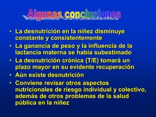 • La desnutrición en la niñez disminuye
constante y consistentemente
• La ganancia de peso y la influencia de la
lactancia materna se había subestimado
• La desnutrición crónica (T/E) tomará un
plazo mayor en su evidente recuperación
• Aún existe desnutrición
• Conviene revisar otros aspectos
nutricionales de riesgo individual y colectivo,
además de otros problemas de la salud
pública en la niñez
 