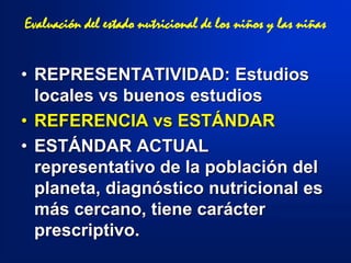 • REPRESENTATIVIDAD: Estudios
locales vs buenos estudios
• REFERENCIA vs ESTÁNDAR
• ESTÁNDAR ACTUAL
representativo de la población del
planeta, diagnóstico nutricional es
más cercano, tiene carácter
prescriptivo.
Evaluación del estado nutricional de los niños y las niñas
 