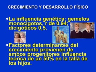 CRECIMIENTO Y DESARROLLO FÍSICO
La influencia genética: gemelos
monocigotos, r de 0,94;
dicigóticos 0,5.
Factores determinantes del
crecimiento provienen de
ambos progenitores influencia
teórica de un 50% en la talla de
los hijos.
 
