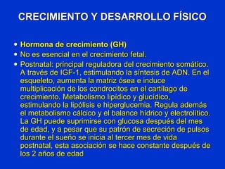 CRECIMIENTO Y DESARROLLO FÍSICO
 Hormona de crecimiento (GH)
 No es esencial en el crecimiento fetal.
 Postnatal: principal reguladora del crecimiento somático.
A través de IGF-1, estimulando la síntesis de ADN. En el
esqueleto, aumenta la matriz ósea e induce
multiplicación de los condrocitos en el cartílago de
crecimiento. Metabolismo lipídico y glucídico,
estimulando la lipólisis e hiperglucemia. Regula además
el metabolismo cálcico y el balance hídrico y electrolítico.
La GH puede suprimirse con glucosa después del mes
de edad, y a pesar que su patrón de secreción de pulsos
durante el sueño se inicia al tercer mes de vida
postnatal, esta asociación se hace constante después de
los 2 años de edad
 