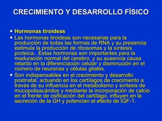 CRECIMIENTO Y DESARROLLO FÍSICO
 Hormonas tiroideas
 Las hormonas tiroideas son necesarias para la
producción de todas las formas de RNA y su presencia
estimula la producción de ribosomas y la síntesis
proteica.. Estas hormonas son importantes para la
maduración normal del cerebro, y su ausencia causa
retardo en la diferenciación celular y disminución en el
número de neuronas y células gliales.
 Son indispensables en el crecimiento y desarrollo
postnatal, actuando en los cartílagos de crecimiento a
través de su influencia en el metabolismo y síntesis de
mucopolisacáridos y mediante la incorporación de calcio
en el frente de osificación del cartílago, influyen en la
secreción de la GH y potencian el efecto de IGF-1.
 