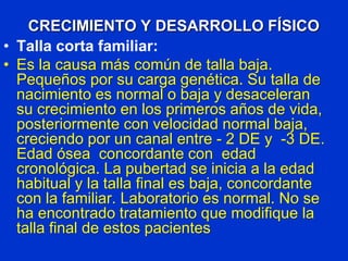 CRECIMIENTO Y DESARROLLO FÍSICO
• Talla corta familiar:
• Es la causa más común de talla baja.
Pequeños por su carga genética. Su talla de
nacimiento es normal o baja y desaceleran
su crecimiento en los primeros años de vida,
posteriormente con velocidad normal baja,
creciendo por un canal entre - 2 DE y -3 DE.
Edad ósea concordante con edad
cronológica. La pubertad se inicia a la edad
habitual y la talla final es baja, concordante
con la familiar. Laboratorio es normal. No se
ha encontrado tratamiento que modifique la
talla final de estos pacientes
 