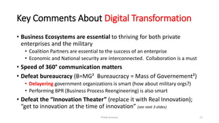 Key Comments About Digital Transformation
• Business Ecosystems are essential to thriving for both private
enterprises and the military
• Coalition Partners are essential to the success of an enterprise
• Economic and National security are interconnected. Collaboration is a must
• Speed of 360° communication matters
• Defeat bureaucracy (B=MG² Bureaucracy = Mass of Governement²)
• Delayering government organizations is smart (how about military orgs?)
• Performing BPR (Business Process Reengineering) is also smart
• Defeat the “Innovation Theater” (replace it with Real Innovation);
“get to innovation at the time of innovation” (see next 3 slides)
Phillip Andrews 13
 