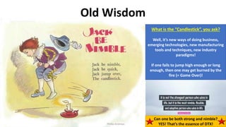 Phillip Andrews 15
Old Wisdom
What is the “Candlestick”, you ask?
Well, it’s new ways of doing business,
emerging technologies, new manufacturing
tools and techniques, new industry
paradigms!
If one fails to jump high enough or long
enough, then one may get burned by the
fire (= Game Over)!
Phillip Andrews
Can one be both strong and nimble?
YES! That’s the essence of DTX!
 