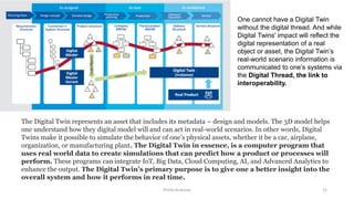 Phillip Andrews 22
The Digital Twin represents an asset that includes its metadata – design and models. The 3D model helps
one understand how they digital model will and can act in real-world scenarios. In other words, Digital
Twins make it possible to simulate the behavior of one’s physical assets, whether it be a car, airplane,
organization, or manufacturing plant. The Digital Twin in essence, is a computer program that
uses real world data to create simulations that can predict how a product or processes will
perform. These programs can integrate IoT, Big Data, Cloud Computing, AI, and Advanced Analytics to
enhance the output. The Digital Twin’s primary purpose is to give one a better insight into the
overall system and how it performs in real time.
One cannot have a Digital Twin
without the digital thread. And while
Digital Twins' impact will reflect the
digital representation of a real
object or asset, the Digital Twin’s
real-world scenario information is
communicated to one’s systems via
the Digital Thread, the link to
interoperability.
 