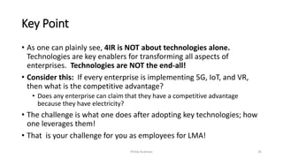 Key Point
• As one can plainly see, 4IR is NOT about technologies alone.
Technologies are key enablers for transforming all aspects of
enterprises. Technologies are NOT the end-all!
• Consider this: If every enterprise is implementing 5G, IoT, and VR,
then what is the competitive advantage?
• Does any enterprise can claim that they have a competitive advantage
because they have electricity?
• The challenge is what one does after adopting key technologies; how
one leverages them!
• That is your challenge for you as employees for LMA!
Phillip Andrews 26
 