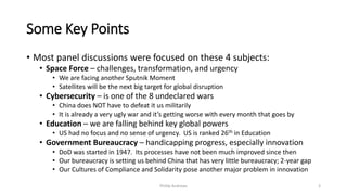 Some Key Points
• Most panel discussions were focused on these 4 subjects:
• Space Force – challenges, transformation, and urgency
• We are facing another Sputnik Moment
• Satellites will be the next big target for global disruption
• Cybersecurity – is one of the 8 undeclared wars
• China does NOT have to defeat it us militarily
• It is already a very ugly war and it’s getting worse with every month that goes by
• Education – we are falling behind key global powers
• US had no focus and no sense of urgency. US is ranked 26th in Education
• Government Bureaucracy – handicapping progress, especially innovation
• DoD was started in 1947. Its processes have not been much improved since then
• Our bureaucracy is setting us behind China that has very little bureaucracy; 2-year gap
• Our Cultures of Compliance and Solidarity pose another major problem in innovation
Phillip Andrews 3
 