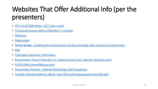 Websites That Offer Additional Info (per the
presenters)
• ACT I in ACTION Video - ACT I (act-i.com)
• (7) Colonel Duncan Milne USMC(Ret.) | LinkedIn
• TMGcore
• Dixoncenter
• Orbital Bridge – Enabling the constructions of cities and large scale structures in Earth orbit.
• KKR
• Cyberspace Solarium Commission
• Ransomware: How to Stop the U.S. Cybersecurity Crisis | Barron's (barrons.com)
• ELLEN LORD (chertoffgroup.com)
• Peacemaker Partners - Defense Technology, DoD Acquisition
• IronNet Collective Defense eBook_April 2021.pdf (hubspotusercontent20.net)
Phillip Andrews 32
 