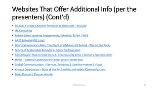 Websites That Offer Additional Info (per the
presenters) (Cont’d)
• SIS2021 Fireside Chat Ken Peterman & Ellen Lord – YouTube
• JFL Consulting
• Robert Gates Speaking Engagements, Schedule, & Fee | WSB
• AA21 (alliedairlift21.org)
• Don’t Fail America’s Allies: The Plight of Afghans Left Behind - War on the Rocks
• Tenets of Responsible Behavior in Space (defense.gov)
• Ransomware: How to Stop the U.S. Cybersecurity Crisis | Barron's (barrons.com)
• Home - National Cybersecurity Center (cyber-center.org)
• Global Communications | Services, Solutions & Satellite Internet | Viasat
• Kymeta Corporation – State of the Art Satellite and Hybrid Communications
• Meet Duncan | Duncan Wardle
Phillip Andrews 33
 