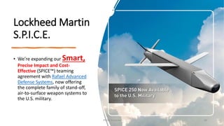 Lockheed Martin
S.P.I.C.E.
• We're expanding our Smart,
Precise Impact and Cost-
Effective (SPICE™) teaming
agreement with Rafael Advanced
Defense Systems, now offering
the complete family of stand-off,
air-to-surface weapon systems to
the U.S. military.
Phillip Andrews 48
 