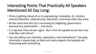 Interesting Points That Practically All Speakers
Mentioned All Day Long:
• China is getting ahead of us in engineering, innovation, AI, missiles,
several industries, cybersecurity, education, and many other key areas
• At the same time the US is increasing its infighting, government
bureaucracy, polarization … and stress
• It is Sputnik Time all over again. But is the US capable to win this new
Cold War with China?
• Can we refocus our interests, aspirations, and motivations? Focusing
internally is always bad, as there are many aspects that people will
find wrong with everything.
Phillip Andrews 5
 