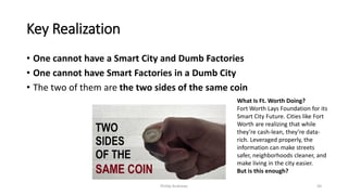 Key Realization
• One cannot have a Smart City and Dumb Factories
• One cannot have Smart Factories in a Dumb City
• The two of them are the two sides of the same coin
Phillip Andrews 50
What Is Ft. Worth Doing?
Fort Worth Lays Foundation for its
Smart City Future. Cities like Fort
Worth are realizing that while
they’re cash-lean, they’re data-
rich. Leveraged properly, the
information can make streets
safer, neighborhoods cleaner, and
make living in the city easier.
But is this enough?
 