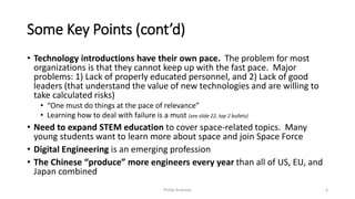 Some Key Points (cont’d)
• Technology introductions have their own pace. The problem for most
organizations is that they cannot keep up with the fast pace. Major
problems: 1) Lack of properly educated personnel, and 2) Lack of good
leaders (that understand the value of new technologies and are willing to
take calculated risks)
• “One must do things at the pace of relevance”
• Learning how to deal with failure is a must (see slide 22, top 2 bullets)
• Need to expand STEM education to cover space-related topics. Many
young students want to learn more about space and join Space Force
• Digital Engineering is an emerging profession
• The Chinese “produce” more engineers every year than all of US, EU, and
Japan combined
Phillip Andrews 6
 