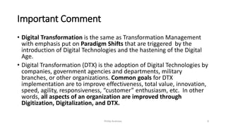 Important Comment
• Digital Transformation is the same as Transformation Management
with emphasis put on Paradigm Shifts that are triggered by the
introduction of Digital Technologies and the hastening of the Digital
Age.
• Digital Transformation (DTX) is the adoption of Digital Technologies by
companies, government agencies and departments, military
branches, or other organizations. Common goals for DTX
implementation are to improve effectiveness, total value, innovation,
speed, agility, responsiveness, “customer” enthusiasm, etc. In other
words, all aspects of an organization are improved through
Digitization, Digitalization, and DTX.
Phillip Andrews 8
 