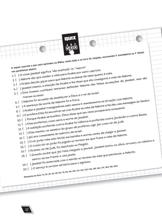 QUIZ
12
A seguir, exercite o que você aprendeu na Bíblia, nesta lição e no livro Os Ungidos, escrevendo V (verdadeiro) ou F (falso)
nos parênteses abaixo:
1. ( ) O nome Jezabel significa ‘‘não exaltada’’ ou ‘‘impura’’.
2. ( ) Nabote não quis vender a vinha para Acabe por mero capricho.
3. ( ) Acabe decidiu jejuar para que Nabote mudasse de ideia quanto à vinha.
4. ( ) Jezabel chamou a atenção de Acabe e lhe disse que ela conseguiria a vinha de Nabote.
5. ( ) Dois homens confiáveis tentaram defender Nabote das falsas acusações de Jezabel, mas não
tiveram sucesso.
6. ( ) Nabote foi acusado de amaldiçoar a Deus e o rei de Israel.
7. ( ) A sentença de morte de Nabote foi a forca.
8. ( ) Acabe e Jezabel transgrediram pelo menos 4 mandamentos na situação com Nabote.
9. ( ) O profeta Elias foi encontrar-se com Acabe na vinha de Nabote e lhe deu uma mensagem do Senhor.
10. ( ) Porque Acabe se humilhou, Deus disse que seu reino prosperaria novamente.
11. ( ) Elias profetizou como seria a morte de Jezabel.
12. ( ) A maldição proferida contra Acabe foi idêntica à proferida contra Jeroboão e contra Baasa.
13. ( ) Elias mandou um membro do grupo de profetas ungir Jeú como rei de Judá.
14. ( ) Jeú era comandante do exército de Israel.
15. ( ) O rei Jorão tinha sido ferido em batalha e morreu antes de chegar a Jezreel.
16. ( ) O corpo do rei Jorão foi jogado no terreno em que ficava a vinha de Nabote.
17. ( ) Acazias, rei de Judá, foi sepultado no Megido.
18. ( ) Quando soube que Jeú tinha chegado a Jezreel, Jezabel pintou os olhos, arrumou os cabelos e
sentou-se em frente a uma janela.
19. ( ) Jezabel foi enterrada com o marido no terreno da vinha que pertenceu a Nabote.
20. ( ) O serviço é um bom antídoto para o egoísmo.
Respostas do Quiz: 1V, 2F, 3F, 4V, 5F, 6V, 7F, 8V, 9V, 10F, 11V, 12V, 13F, 14V, 15F, 16V, 17F, 18V, 19F, 20V.
 