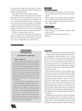 do Espírito. Você pode focar essa história e usá-la
para dar início a um debate a respeito do papel e do
trabalho do Espírito Santo.
3. As águas são purificadas (2 Reis 2:19-22).
Ellen White escreveu: “As águas de Jericó foram
purificadas pela intervenção miraculosa de Deus.
Por meio dessa demonstração de compaixão, Ele
[...] viu uma oportunidade de revelar Seu desejo de
sarar Israel de seus males espirituais” (Os Ungidos,
p. 104). A partir desse comentário, você pode falar a
respeito da graça purificadora de Deus. Todos somos
indignos, e mesmo assim a graça nos é concedida
sem reservas por um Pai que nos ama infinitamente.
4. Eliseu é zombado (2 Reis 2:23-25).
Essa é uma história interessante que levanta al-
gumas questões sobre o respeito que devemos ter
para com os líderes espirituais. Discuta com a clas-
se o que essa história tem a nos ensinar hoje.
Objetivos
Os alunos deverão:
• Saber que assim como Deus chamou Elias e Eli-
seu há muito tempo, Ele ainda chama jovens hoje.
(Saber)
• Sentir um pouco da vontade de Deus de derramar
o Seu Espírito sobre cada pessoa hoje. (Sentir)
• Ter a oportunidade de responder ao chamado de
Deus. (Responder)
Para explorar
• Discipulado/Conselheiro
• Dons espirituais e ministérios (Crença Funda-
mental no
16)
• Espírito Santo (Crença Fundamental no
5)
• Milagres
ENSINANDO
Ilustração
Conte esta ilustração com suas próprias palavras:
A reputação de Emanuel Ninger como falsifica-
dor é legendária. Conhecido como “Jim, o Copis-
ta”, ele desenhou, à mão, notas de cinquenta e cem
dólares. A olho nu, trabalhava várias semanas em
apenas uma nota, usando caneta, lápis, pincel e tin-
tas coloridas. Com isso, foi reconhecido como um
artista extraordinário. Suas notas falsas passaram
a circular até mesmo entre a nobreza como verda-
deiras obras de arte.
Ninger falsificou notas por duas décadas até o
momento de sua prisão. Em 28 de março de 1896,
o jornal americano The New York Times notificou
que o serviço secreto havia encontrado duzentos
e quarenta e quatro dólares e vinte e cinco cen-
tavos entre notas falsas e verdadeiras na casa de
Ninger. Por causa de suas mãos grosseiras e cale-
jadas de fazendeiro, os agentes do serviço secreto
não acreditaram que Ninger era o criminoso que
procuravam. Ele simplesmente não se encaixava no
perfil físico que os falsificadores geralmente possu-
íam. Mesmo após a confissão de Ninger, ainda não
acreditaram.
A história de Ninger tomou grandes proporções.
Durante a batida policial, três pinturas a óleo fei-
tas por Ninger foram encontradas. Peritos estimam
que para criar uma nota falsa Ninger levou o mes-
mo tempo que gastou pintando uma tela. Após sua
Aquecimento e quebra-gelo
“Segura a Responsa!”
Utilize uma pequena bola (de tênis, por exemplo)
e partilhe experiências de diferentes momentos em
que pessoas perceberam o peso da responsabilida-
de. Alguém começa segurando a bola e contando
brevemente sobre a primeira vez que cuidou de um
irmão mais novo, conseguiu o primeiro emprego,
ou sobre o nervosismo da primeira vez que cantou
na igreja, por exemplo. Ao terminar, ele joga a bola
para outra pessoa aleatoriamente, que por sua vez
conta sua própria experiência, e joga a bola para
outra pessoa.
O intuito é gerar 4 ou 5 experiências curtas, que
foram constrangedoras e divertidas, quando ocor-
reram. Use esta dinâmica para introduzir o tema.
“Imagine que certo sábado ao chegar na igreja é
anunciado que a partir de agora os adolescentes
vão liderar todos os diferentes departamentos da
igreja. O que você faria?! Ficaria feliz ou em pâ-
nico? Imagine a reação de Eliseu que estava “de
boas” no campo trabalhando, quando de repente o
homem espiritualmente mais influente de seu país
o convocou para ser seu substituto!
14
 