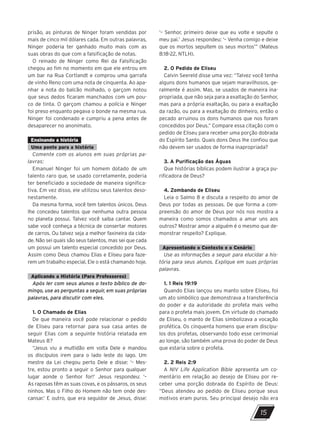 prisão, as pinturas de Ninger foram vendidas por
mais de cinco mil dólares cada. Em outras palavras,
Ninger poderia ter ganhado muito mais com as
suas obras do que com a falsificação de notas.
O reinado de Ninger como Rei da Falsificação
chegou ao fim no momento em que ele entrou em
um bar na Rua Cortlandt e comprou uma garrafa
de vinho Reno com uma nota de cinquenta. Ao apa-
nhar a nota do balcão molhado, o garçom notou
que seus dedos ficaram manchados com um pou-
co de tinta. O garçom chamou a polícia e Ninger
foi preso enquanto pegava o bonde na mesma rua.
Ninger foi condenado e cumpriu a pena antes de
desaparecer no anonimato.
Ensinando a história
Uma ponte para a história
Comente com os alunos em suas próprias pa-
lavras:
Emanuel Ninger foi um homem dotado de um
talento raro que, se usado corretamente, poderia
ter beneficiado a sociedade de maneira significa-
tiva. Em vez disso, ele utilizou seus talentos deso-
nestamente.
Da mesma forma, você tem talentos únicos. Deus
lhe concedeu talentos que nenhuma outra pessoa
no planeta possui. Talvez você saiba cantar. Quem
sabe você conheça a técnica de consertar motores
de carros. Ou talvez seja a melhor faxineira da cida-
de. Não sei quais são seus talentos, mas sei que cada
um possui um talento especial concedido por Deus.
Assim como Deus chamou Elias e Eliseu para faze-
rem um trabalho especial, Ele o está chamando hoje.
Aplicando a História (Para Professores)
Após ler com seus alunos o texto bíblico de do-
mingo, use as perguntas a seguir, em suas próprias
palavras, para discutir com eles.
1. O Chamado de Elias
De que maneira você pode relacionar o pedido
de Eliseu para retornar para sua casa antes de
seguir Elias com a seguinte história relatada em
Mateus 8?
“Jesus viu a multidão em volta Dele e mandou
os discípulos irem para o lado leste do lago. Um
mestre da Lei chegou perto Dele e disse: ‘– Mes-
tre, estou pronto a seguir o Senhor para qualquer
lugar aonde o Senhor for!’ Jesus respondeu: ‘–
As raposas têm as suas covas, e os pássaros, os seus
ninhos. Mas o Filho do Homem não tem onde des-
cansar.’ E outro, que era seguidor de Jesus, disse:
‘– Senhor, primeiro deixe que eu volte e sepulte o
meu pai.’ Jesus respondeu: ‘– Venha comigo e deixe
que os mortos sepultem os seus mortos’” (Mateus
8:18-22, NTLH).
2. O Pedido de Eliseu
Calvin Seereld disse uma vez: “Talvez você tenha
alguns dons humanos que sejam maravilhosos, ge-
ralmente é assim. Mas, se usados de maneira ina-
propriada, que não seja para a exaltação do Senhor,
mas para a própria exaltação, ou para a exaltação
da razão, ou para a exaltação do dinheiro, então o
pecado arruinou os dons humanos que nos foram
concedidos por Deus.” Compare essa citação com o
pedido de Eliseu para receber uma porção dobrada
do Espírito Santo. Quais dons Deus lhe confiou que
não devem ser usados de forma inapropriada?
3. A Purificação das Águas
Que histórias bíblicas podem ilustrar a graça pu-
rificadora de Deus?
4. Zombando de Eliseu
Leia o Salmo 8 e discuta a respeito do amor de
Deus por todas as pessoas. De que forma a com-
preensão do amor de Deus por nós nos mostra a
maneira como somos chamados a amar uns aos
outros? Mostrar amor a alguém é o mesmo que de-
monstrar respeito? Explique.
Apresentando o Contexto e o Cenário
Use as informações a seguir para elucidar a his-
tória para seus alunos. Explique em suas próprias
palavras.
1. 1 Reis 19:19
Quando Elias lançou seu manto sobre Eliseu, foi
um ato simbólico que demonstrava a transferência
do poder e da autoridade do profeta mais velho
para o profeta mais jovem. Em virtude do chamado
de Eliseu, o manto de Elias simbolizava a vocação
profética. Os cinquenta homens que eram discípu-
los dos profetas, observando todo esse cerimonial
ao longe, são também uma prova do poder de Deus
que estaria sobre o profeta.
2. 2 Reis 2:9
A NIV Life Application Bible apresenta um co-
mentário em relação ao desejo de Eliseu por re-
ceber uma porção dobrada do Espírito de Deus:
“Deus atendeu ao pedido de Eliseu porque seus
motivos eram puros. Seu principal desejo não era
15
10/11/2023 11:00
P1 47600 – Auxiliar dos Adolescentes 2Trim. 2024
P1
P2
P3
 