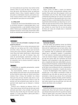 ser mais poderoso do que Elias, mas realizar ainda
maiores obras na causa de Deus. Se nossos mo-
tivos são puros, não devemos temer ao pedirmos
grandes coisas a Deus. Quando rogamos a Deus
por poder ou habilidades maiores, precisamos exa-
minar nossos anseios e banir todo e qualquer tra-
ço de egoísmo que possa ser encontrado.”
3. 2 Reis 2:19
As águas de Jericó eram abundantes e puras, mas
se tornaram escassas e inapropriadas para o uso.
Consequentemente, o vale também estava ficando
estéril. Parecia que a maldição sobre o homem que
tentasse reconstruir Jericó (veja Josué 6:26 e 1 Reis
16:34) se estendia para também fazer secar a terra.
4. 2 Reis 2:23 e 24
Alguns jovens de Betel, o centro da idolatria
no reino do norte, provavelmente estavam ame-
açando Eliseu para que não pregasse contra sua
imoralidade como fez Elias. Não estavam apenas
zombando do profeta por ser careca, mas demons-
travam um ostensivo desrespeito para com a men-
sagem de Eliseu e a autoridade de Deus. Devem ter
igualmente demonstrado sua descrença na carru-
agem de fogo que levou Elias ao Céu. Observe que
quando Eliseu amaldiçoou os jovens não ordenou
que viessem as ursas. Esse foi um ato da justiça
de Deus por causa do coração duro e insensível
daquelas pessoas.
ENSINANDO
Atividade
Encerre com uma atividade e explique em suas
próprias palavras.
Faça uma lista com os nomes das pessoas mais
antigas de sua igreja que têm vivido fielmente,
servindo a Deus. Peça aos alunos que escrevam
cartas para essas pessoas, pedindo que contem
como Deus tem dado significado e determinado
o propósito de sua vida. Se desejar, faça uma
carta de apresentação, explicando o motivo do
pedido dos alunos. Nas semanas seguintes, leia
as respostas com os alunos durante a classe da
Escola Sabatina.
Resumo
Compartilhe os seguintes pensamentos, usando
suas próprias palavras:
No encerramento, lembre os alunos de que
Deus deseja muito derramar uma porção dobrada
de Seu Espírito sobre cada um. Assim como Deus
chamou Elias e Eliseu, Ele também nos chama
hoje para Seu serviço. Desafie cada aluno a usar
os dons espirituais para honrar a Deus e viver de
acordo com Seu propósito para cada um. Ele ca-
pacitará todo aquele que se dispuser a realizar
Sua obra.
Encerre com a bênção de Hebreus 13:20 e 21:
“Que o Deus de paz lhes dê tudo de bom que vocês
precisam para fazer a Sua vontade. E que Ele, por
meio de Jesus Cristo, faça em nós tudo o que Lhe
agrada. E a Cristo seja dada a glória para todo o
sempre! Amém” (NTLH).
Dicas para ensinar
Ganhando Respeito
Uma das lições que podemos extrair da história
das ursas que atacaram aqueles jovens é a impor-
tância de ter respeito para com os mais velhos. Uma
coisa é ensinar os alunos acerca da importância de
ser respeitoso. Mas os professores bem-sucedidos
sabem que o verdadeiro respeito é conquistado.
É o fruto natural e inevitável para professores que
vivem de maneira íntegra e exemplar. Participando
da vida dos alunos além dos momentos da Escola
Sabatina, você conquistará, e não mais apenas exi-
girá, o respeito de todos eles. Kathy Mellor, uma pro-
fessora de North Kingstown, estado de Rhode Island,
nos Estados Unidos, premiada pelo presidente Geor-
ge W. Bush como professora do ano, compreende a
importância de se conquistar o respeito dos alunos.
O jornal The Washington Times registrou o fato
dizendo que “a Sra. Mellor recomenda a todos os
professores que vão além da sala de aula e com-
preendam a vida de seus alunos. Ela é conhecida
por estabelecer padrões elevados, porém realistas,
e por conquistar tamanho respeito de seus alunos
que todos querem que ela participe com eles até
mesmo das festas com os amigos”.
Desafio para o aluno
Odesafiodasemanaéorarpelochamadodecada
adolescente. Deus tem pelo menos um lugar em
que deseja este grupo ativo em sua obra na igreja.
Todos já sabem qual o seu dom? Caso não, orem
para que Deus lhes mostre ainda esta semana.
16
 