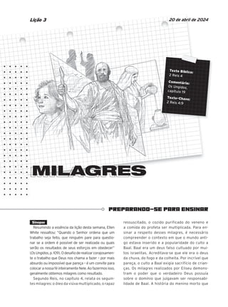 PREPARANDO-SE PARA ENSINAR
Texto Bíblico:
2 Reis 4
Comentário:
Os Ungidos,
capítulo 19
Texto-Chave:
2 Reis 4:9
MILAGRES
20 de abril de 2024
Lição 3
Texto Bíblico:
Texto Bíblico:
Texto Bíblico:
Texto Bíblico:
2 Reis 4
2 Reis 4
2 Reis 4
2 Reis 4
Comentário:
Comentário:
Comentário:
Comentário:
Os Ungidos
Os Ungidos
Os Ungidos
Os Ungidos
capítulo 19
capítulo 19
capítulo 19
capítulo 19
capítulo 19
Texto-Chave:
Texto-Chave:
Texto-Chave:
Texto-Chave:
Texto-Chave:
2 Reis 4:9
2 Reis 4:9
2 Reis 4:9
2 Reis 4:9
MILAGRES
MILAGRES
MILAGRES
MILAGRES
MILAGRES
MILAGRES
MILAGRES
MILAGRES
MILAGRES
MILAGRES
MILAGRES
MILAGRES
MILAGRES
MILAGRES
MILAGRES
MILAGRES
MILAGRES
MILAGRES
MILAGRES
MILAGRES
MILAGRES
MILAGRES
MILAGRES
MILAGRES
MILAGRES
MILAGRES
MILAGRES
MILAGRES
MILAGRES
MILAGRES
MILAGRES
MILAGRES
MILAGRES
MILAGRES
MILAGRES
MILAGRES
MILAGRES
MILAGRES
MILAGRES
MILAGRES
MILAGRES
MILAGRES
MILAGRES
MILAGRES
MILAGRES
Sinopse
Resumindo a essência da lição desta semana, Ellen
White ressaltou: “Quando o Senhor ordena que um
trabalho seja feito, que ninguém pare para questio-
nar se a ordem é possível de ser realizada ou quais
serão os resultados de seus esforços em obedecer”
(OsUngidos,p.109).Odesafioderealizarcorajosamen-
te o trabalho que Deus nos chama a fazer – por mais
absurdo ou impossível que pareça – é um convite para
colocar a nossa fé inteiramente Nele. Ao fazermos isso,
geralmente obtemos milagres como resultado.
Segundo Reis, no capítulo 4, relata os seguin-
tes milagres: o óleo da viúva multiplicado, o rapaz
ressuscitado, o cozido purificado do veneno e
a comida do profeta ser multiplicada. Para en-
sinar a respeito desses milagres, é necessário
compreender o contexto em que o mundo anti-
go estava inserido e a popularidade do culto a
Baal. Baal era um deus falso cultuado por mui-
tos israelitas. Acreditava-se que ele era o deus
da chuva, do fogo e da colheita. Por incrível que
pareça, o culto a Baal exigia sacrifício de crian-
ças. Os milagres realizados por Eliseu demons-
tram o poder que o verdadeiro Deus possuía
sobre o domínio que julgavam ser responsabi-
lidade de Baal. A história do menino morto que
 