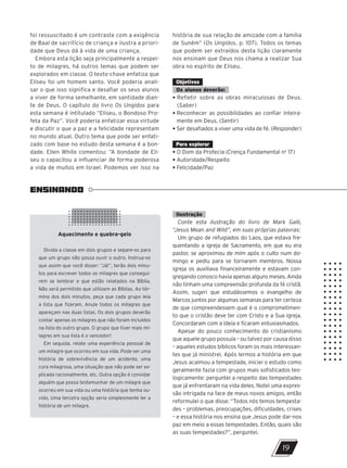ENSINANDO
Aquecimento e quebra-gelo
Divida a classe em dois grupos e separe-os para
que um grupo não possa ouvir o outro. Instrua-os
que assim que você disser: “Já!”, terão dois minu-
tos para escrever todos os milagres que consegui-
rem se lembrar e que estão relatados na Bíblia.
Não será permitido que utilizem as Bíblias. Ao tér-
mino dos dois minutos, peça que cada grupo leia
a lista que fizeram. Anule todos os milagres que
apareçam nas duas listas. Os dois grupos deverão
contar apenas os milagres que não foram incluídos
na lista do outro grupo. O grupo que tiver mais mi-
lagres em sua lista é o vencedor!
Em seguida, relate uma experiência pessoal de
um milagre que ocorreu em sua vida. Pode ser uma
história de sobrevivência de um acidente, uma
cura milagrosa, uma situação que não pode ser ex-
plicada racionalmente, etc. Outra opção é convidar
alguém que possa testemunhar de um milagre que
ocorreu em sua vida ou uma história que tenha ou-
vido. Uma terceira opção seria simplesmente ler a
história de um milagre.
19
foi ressuscitado é um contraste com a exigência
de Baal de sacrifício de criança e ilustra a priori-
dade que Deus dá à vida de uma criança.
Embora esta lição seja principalmente a respei-
to de milagres, há outros temas que podem ser
explorados em classe. O texto-chave enfatiza que
Eliseu foi um homem santo. Você poderia anali-
sar o que isso significa e desafiar os seus alunos
a viver de forma semelhante, em santidade dian-
te de Deus. O capítulo do livro Os Ungidos para
esta semana é intitulado “Eliseu, o Bondoso Pro-
feta da Paz”. Você poderia enfatizar essa virtude
e discutir o que a paz e a felicidade representam
no mundo atual. Outro tema que pode ser enfati-
zado com base no estudo desta semana é a bon-
dade. Ellen White comentou: “A bondade de Eli-
seu o capacitou a influenciar de forma poderosa
a vida de muitos em Israel. Podemos ver isso na
história de sua relação de amizade com a família
de Suném” (Os Ungidos, p. 107). Todos os temas
que podem ser extraídos desta lição claramente
nos ensinam que Deus nos chama a realizar Sua
obra no espírito de Eliseu.
Objetivos
Os alunos deverão:
• Refletir sobre as obras miraculosas de Deus.
(Saber)
• Reconhecer as possibilidades ao confiar inteira-
mente em Deus. (Sentir)
• Ser desafiados a viver uma vida de fé. (Responder)
Para explorar
• O Dom da Profecia (Crença Fundamental no
17)
• Autoridade/Respeito
• Felicidade/Paz
Ilustração
Conte esta ilustração do livro de Mark Galli,
“Jesus Mean and Wild”, em suas próprias palavras:
Um grupo de refugiados do Laos, que estava fre-
quentando a igreja de Sacramento, em que eu era
pastor, se aproximou de mim após o culto num do-
mingo e pediu para se tornarem membros. Nossa
igreja os auxiliava financeiramente e estavam con-
gregando conosco havia apenas alguns meses. Ainda
não tinham uma compreensão profunda da fé cristã.
Assim, sugeri que estudássemos o evangelho de
Marcos juntos por algumas semanas para ter certeza
de que compreendessem qual é o comprometimen-
to que o cristão deve ter com Cristo e a Sua igreja.
Concordaram com a ideia e ficaram entusiasmados.
Apesar do pouco conhecimento do cristianismo
que aquele grupo possuía – ou talvez por causa disso
– aqueles estudos bíblicos foram os mais interessan-
tes que já ministrei. Após lermos a história em que
Jesus acalmou a tempestade, iniciei o estudo como
geralmente fazia com grupos mais sofisticados teo-
logicamente: perguntei a respeito das tempestades
que já enfrentaram na vida deles. Notei uma expres-
são intrigada na face de meus novos amigos, então
reformulei o que disse: “Todos nós temos tempesta-
des – problemas, preocupações, dificuldades, crises
– e essa história nos ensina que Jesus pode dar-nos
paz em meio a essas tempestades. Então, quais são
as suas tempestades?”, perguntei.
47600 – Auxiliar dos Adolescentes 2Trim. 2024
10/11/2023 11:00
P3
 