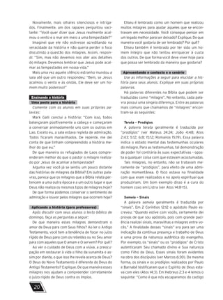 20
Novamente, mais olhares silenciosos e intriga-
dos. Finalmente, um dos rapazes perguntou vaci-
lante: “Você quer dizer que Jesus realmente acal-
mou o vento e o mar em meio a uma tempestade?”
Imaginei que ele não estivesse acreditando na
veracidade da história e não queria perder o foco
discutindo a questão dos milagres. Assim, respon-
di: “Sim, mas não devemos nos ater aos detalhes
do milagre. Devemos lembrar que Jesus pode acal-
mar as tempestades em nossa vida.”
Mais uma vez aquele silêncio estranho inundou a
sala até que um outro respondeu: “Bem, se Jesus
acalmou o vento e as ondas, Ele deve ser um ho-
mem muito poderoso!”
Ensinando a história
Uma ponte para a história
Comente com os alunos em suas próprias pa-
lavras:
Mark Galli conclui a história: “Com isso, todos
balançaram positivamente a cabeça e começaram
a conversar animadamente uns com os outros em
Lao. Exceto eu, a sala estava repleta de admiração.
Todos ficaram maravilhados. De repente, me dei
conta de que tinham compreendido a história me-
lhor do que eu.”
De que maneira os refugiados de Laos compre-
enderam melhor do que o pastor o milagre realiza-
do por Jesus de acalmar a tempestade?
Alguma vez você já se sentiu um pouco distante
das histórias de milagres da Bíblia? Em outras pala-
vras, parece que os milagres que a Bíblia relata per-
tencem a uma outra época e a um outro lugar e que
Deus não realiza os mesmos tipos de milagres hoje?
De que forma podemos conservar o sentimento de
admiração e louvor pelos milagres que ocorrem hoje?
Aplicando a história (para professores)
Após discutir com seus alunos o texto bíblico de
domingo, faça as perguntas a seguir:
De que maneira esses milagres demonstram o
amor de Deus para com Seus filhos? Ao ler o Antigo
Testamento, você tem a tendência de focar no juízo
rígido de Deus para com os rebeldes ou no Seu amor
para com aqueles que O amam e O servem? Por quê?
Ao ver o cuidado de Deus com a viúva, a preocu-
pação em restaurar à vida o filho da sunamita e as-
sim por diante, o que isso lhe revela acerca de Deus?
O Deus do Novo Testamento é diferente do Deus do
Antigo Testamento? Explique. De que maneira esses
milagres nos ajudam a compreender corretamente
o juízo rígido de Deus contra os ímpios.
Eliseu é lembrado como um homem que realizou
muitos milagres para ajudar aqueles que se encon-
travam em necessidade. Você consegue pensar em
um legado melhor para ser deixado? Explique. De que
maneira você gostaria de ser lembrado? Por quê?
Eliseu também é lembrado por ter sido um ho-
mem íntegro que não tentou enriquecer à custa
dos outros. De que forma você deve viver hoje para
que possa ser lembrado da maneira que gostaria?
Apresentando o contexto e o cenário
Use as informações a seguir para elucidar a his-
tória para seus alunos. Explique em suas próprias
palavras.
Há palavras diferentes na Bíblia que podem ser
traduzidas como “milagre”. No entanto, cada pala-
vra possui uma singela diferença. Entre as palavras
mais comuns que chamamos de “milagres” encon-
tram-se as seguintes:
Terata – Prodígios
A palavra terata geralmente é traduzida por
“prodígios” (ver Mateus 24:24; João 4:48; Atos
2:43; 5:12; 6:8; 15:12; Romanos 15:19). Essa palavra
indica o estado mental das testemunhas oculares
do milagre. Para as testemunhas, tal demonstração
de poder foi contrária às suas expectativas – opos-
ta a qualquer coisa com que estavam acostumadas.
Tais milagres, no entanto, não se tratavam me-
ramente de “prodígios”, para efeito de uma admi-
ração momentânea. O foco estava na finalidade
com que eram realizados e no apelo espiritual que
produziriam. Um bom exemplo disso é a cura do
homem coxo em Listra (ver Atos 14:8-15).
Semeia – Sinais
A palavra semeia geralmente é traduzida por
“sinais”. Em 2 Coríntios 12:12 o apóstolo Paulo es-
creveu: “Quando estive com vocês, certamente dei
provas de que sou apóstolo, pois com grande paci-
ência realizei sinais, maravilhas e milagres entre vo-
cês.” A finalidade desses “sinais” era para ser uma
indicação da contínua presença e trabalho de Deus
e uma prova da natureza autêntica do evangelho.
Por exemplo, os “sinais” ou os “prodígios” de Cristo
autenticaram Seu chamado divino e Sua natureza
como Filho de Deus. Esses sinais foram evidentes
na obra dos discípulos (ver Marcos 6:30). Da mesma
forma, os sinais e os prodígios realizados por Paulo
e Barnabé testificaram que o Espírito de Deus esta-
va com eles (Atos 14:3). Em Hebreus 2:3 e 4 lemos o
seguinte: “Como é que nós escaparemos do castigo
 