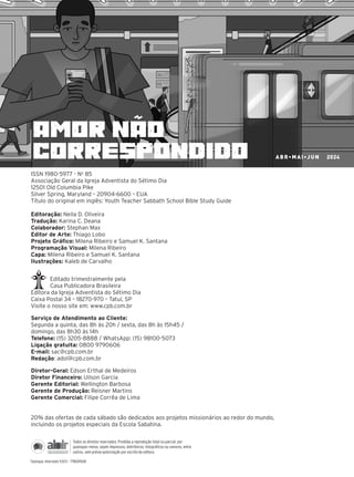 ISSN 1980-5977 - No
85
Associação Geral da Igreja Adventista do Sétimo Dia
12501 Old Columbia Pike
Silver Spring, Maryland – 20904-6600 – EUA
Título do original em inglês: Youth Teacher Sabbath School Bible Study Guide
Editoração: Neila D. Oliveira
Tradução: Karina C. Deana
Colaborador: Stephan Max
Editor de Arte: Thiago Lobo
Projeto Gráfico: Milena Ribeiro e Samuel K. Santana
Programação Visual: Milena Ribeiro
Capa: Milena Ribeiro e Samuel K. Santana
Ilustrações: Kaleb de Carvalho
Editado trimestralmente pela
Casa Publicadora Brasileira
Editora da Igreja Adventista do Sétimo Dia
Caixa Postal 34 – 18270-970 – Tatuí, SP
Visite o nosso site em: www.cpb.com.br
Serviço de Atendimento ao Cliente:
Segunda a quinta, das 8h às 20h / sexta, das 8h às 15h45 /
domingo, das 8h30 às 14h
Telefone: (15) 3205-8888 / WhatsApp: (15) 98100-5073
Ligação gratuita: 0800 9790606
E-mail: sac@cpb.com.br
Redação: adol@cpb.com.br
Diretor-Geral: Edson Erthal de Medeiros
Diretor Financeiro: Uilson Garcia
Gerente Editorial: Wellington Barbosa
Gerente de Produção: Reisner Martins
Gerente Comercial: Filipe Corrêa de Lima
20% das ofertas de cada sábado são dedicados aos projetos missionários ao redor do mundo,
incluindo os projetos especiais da Escola Sabatina.
amor não
correspondido
10/11/2023 11:00
P1 47600 – Auxiliar dos Adolescentes 2Trim. 2024
P1
P2
P3
ABR•MAI•JUN 2024
Tipologia: Interstate 9,5/13 – 7785/47600
Todos os direitos reservados. Proibida a reprodução total ou parcial, por
quaisquer meios, sejam impressos, eletrônicos, fotográficos ou sonoros, entre
outros, sem prévia autorização por escrito da editora.
 