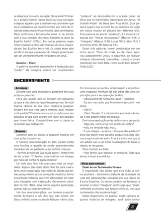 ENCERRAMENTO
21
se desprezarmos uma salvação tão grande? Primei-
ro, o próprio Senhor Jesus anunciou essa salvação;
e depois aqueles que a ouviram nos provaram que
ela é verdadeira. Ao mesmo tempo, por meio de si-
nais de poder, maravilhas e muitos tipos de milagres,
Deus confirmou o testemunho deles. E, de acordo
com a Sua vontade, distribuiu também os dons do
Espírito Santo” (NTLH). Em outras palavras, esses
sinais revelam a obra sobrenatural de Deus inspira-
da por Seu Espírito entre nós. Os sinais eram atos
verídicos em que o operador do milagre poderia ale-
gar ser um representante verdadeiro de Deus.
Dunamis – Poder
A palavra dunamis geralmente é traduzida por
“poder”. Os milagres podem ser considerados
“poderes” ao demonstrarem o grande poder de
Deus que se manifestou claramente em Jesus, “O
Grande Poder” de Deus (ver Atos 8:10). Essa pa-
lavra sugere que existem forças maiores em ação
em nosso mundo de pecado (ver Hebreus 6:5).
Essa palavra no plural, “poderes”, é a mesma tra-
duzida por “forças miraculosas” (Marcos 6:14) e
“milagres” (Mateus 11:20, Lucas 10:13; Atos 19:11; 1
Coríntios 12:10, 28; Gálatas 3:5).
Essas três palavras foram combinadas em um
único verso: “Povo de Israel, escute! Deus apro-
vou publicamente Jesus, o nazareno, ao realizar
milagres [dunamesi], maravilhas [terasi] e sinais
[semeiois] por meio Dele, como vocês bem sabem”
(Atos 2:22).
Atividade
Encerre com uma atividade e questione em suas
próprias palavras.
Peça aos alunos que se dividam em pequenos
grupos e discutam as seguintes perguntas: Se você
tivesse certeza de que Deus realizaria qualquer
milagre em sua vida agora mesmo, qual milagre
você pediria? Combinem uns com os outros em seu
pequeno grupo para orarem em favor dos pedidos
que foram feitos. Compartilhem com a classe as
respostas que obtiverem.
Resumo
Comente com os alunos a seguinte história em
suas próprias palavras:
O famoso neurocirurgião Dr. Ben Carson conta
uma história a respeito da morte aparentemente
inevitável de um paciente, o pai de três crianças.
“Senhor, preciso de Sua ajuda agora”, lembro-me
de ter orado. “O Senhor pode realizar um milagre
por meio de minha fé agora mesmo.”
Em dois dias, Rob não precisava mais do respi-
rador. Alguns dias mais tarde, Rob foi para casa e
teve uma recuperação inacreditável. Desde que en-
trei pela primeira vez no campo da medicina, tenho
encontrado médicos que têm dificuldade em lidar
com situações sem explicação. Geralmente admi-
tem no fim: “Bem, deve haver alguma explicação,
apenas não a compreendemos.”
Um dos neurocirurgiões, um homem especial-
mente brilhante e um dos que não creem em
Deus, refletiu sobre o caso de Rob por vários dias.
Fez inúmeras perguntas, determinado a encontrar
uma resposta. Nenhum de nós pôde dar uma ex-
plicação para a recuperação de Rob.
– Absolutamente nenhuma razão – respondi.
– Eu sei, mas acho que finalmente descobri – ele
disse.
– Sério?
– Claro. Simples. É a mitocôndria em nível subcelu-
lar, e eles podem entrar em choque.
Ouvi a sua explicação antes de fazer uma pergunta.
– Diga-me, você já viu isso acontecer antes?
– Não, na verdade não, mas...
– É um milagre – eu disse. – Por que não aceitá-lo?
Eles não fazem mais barulho do que isso. Rob fale-
ceu e agora está de volta. Essa é a única vez que vi
um adulto cair a um nível neurológico tão baixo e
depois se recuperar.
Para concluir, eu disse:
– Não temos que explicar os milagres. Tudo que
temos a fazer é aceitá-los.
Dicas para ensinar
Poder de um Testemunho Pessoal
É importante não deixar que esta lição se tor-
ne abstrata – totalmente distante da realidade da
vida dos adolescentes sentados em sua classe de
Escola Sabatina. Os alunos podem ser tentados a
encarar o tema “milagres” como algo que “possi-
velmente aconteceu nos tempos bíblicos, mas que
certamente não acontece hoje”.
Estão disponíveis no auxiliar desta semana al-
gumas histórias de milagres. Você pode contar
10/11/2023 11:00
P1 47600 – Auxiliar dos Adolescentes 2Trim. 2024
P1
P2
P3
 