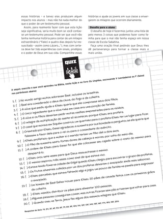 QUIZ
essas histórias – e talvez elas produzam algum
impacto nos alunos – mas não há nada melhor do
que o poder de um testemunho pessoal.
Assim, para realmente fazer com que esta lição
seja significativa, seria muito bom se você contas-
se um testemunho pessoal. Pode ser que você não
tenha nenhuma história para contar de um milagre
extraordinário (“Faleci e quatro dias depois fui res-
suscitado – assim como Lázaro...”), mas com certe-
za deve ter tido experiências com sinais, prodígios
e o poder de Deus em sua vida. Compartilhe essas
histórias e ajude os jovens em sua classe a enxer-
garem os milagres que ocorrem diariamente.
Desafio para o aluno
O desafio de hoje é fazermos juntos uma lista de
pelo menos 3 coisas que podemos fazer como fa-
mília para que o mal não tenha espaço em nossa
classe de Escola Sabatina.
Faça uma oração final pedindo que Deus lhes
dê perseverança para tornar a classe mais e
mais unida.
A seguir, exercite o que você aprendeu na Bíblia, nesta lição e no livro Os Ungidos, escrevendo V (verdadeiro) ou F (falso)
nos parênteses abaixo:
1. ( ) No mundo antigo muitos adoravam Baal, inclusive os israelitas.
2. ( ) Baal era considerado o deus da chuva, do fogo e da colheita.
3. ( ) A viúva que pediu ajuda a Eliseu queria que ele comprasse seus dois filhos.
4. ( ) O único ingrediente que a viúva tinha em casa era uma porção de farinha.
5. ( ) A viúva e os filhos deveriam pedir muitas vasilhas emprestadas para os vizinhos.
6. ( ) O milagre da multiplicação do azeite só aconteceu porque Eliseu era profeta.
7. ( ) O casal que morava em Siquém construiu um quartinho para o profeta Eliseu ter um lugar para ficar.
8. ( ) Orientado por Eliseu, Geazi agradeceu a sunamita por sua bondade e perguntou se ela queria que
falassem a favor dela para o rei ou para o comandante do exército.
9. ( ) Eliseu profetizou que a mulher e o marido teriam um filho dali a dois anos.
10. ( ) O filho da sunamita sentiu fortes dores de cabeça e morreu por volta do meio-dia.
11. ( ) A ordem de Eliseu para Geazi foi que ele colocasse seu cajado sobre o rosto do menino para
despertá-lo.
12. ( ) Eliseu orou sete vezes para que Deus ressuscitasse o menino.
13. ( ) O menino espirrou três vezes como sinal de que estava vivo.
14. ( ) Estava tendo fome na cidade de Gilgal quando Eliseu chegou para encontrar o grupo de profetas.
15. ( ) Os frutos silvestres colhidos por um dos profetas deixaram o ensopado ainda mais saboroso.
16. ( ) Eliseu percebeu que estava faltando algo e jogou um pouco de farinha na panela para engrossar
o ensopado.
17. ( ) Um homem de Baal-Salisa trouxe para Eliseu 20 pães de cevada feitos com os primeiros grãos
da colheita.
18. ( ) Eliseu mandou distribuir os pães para alimentar 100 pessoas.
19. ( ) Algumas pessoas conseguiram comer, mas outras ficaram sem pão e tiveram que voltar para casa.
20. ( ) Quando viveu na Terra, Jesus fez alguns dos mesmos milagres que Eliseu.
Respostas do Quiz: 1V, 2V, 3F, 4F, 5V, 6F, 7F, 8V, 9F, 10V, 11V, 12F, 13F, 14V, 15F, 16F, 17V, 18V, 19F, 20V.
 