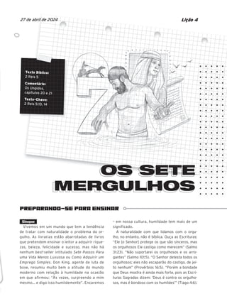 PREPARANDO-SE PARA ENSINAR
Texto Bíblico:
2 Reis 5
Comentário:
Os Ungidos,
capítulos 20 e 21
Texto-Chave:
2 Reis 5:13, 14
OS SETE
MERGULHOS
MERGULHOS
Lição 4
27 de abril de 2024
Sinopse
Vivemos em um mundo que tem a tendência
de tratar com naturalidade o problema do or-
gulho. As livrarias estão abarrotadas de livros
que pretendem ensinar o leitor a adquirir rique-
zas, beleza, felicidade e sucesso, mas não há
nenhum best-seller intitulado Sete Passos Para
uma Vida Menos Luxuosa ou Como Adquirir um
Emprego Simples. Don King, agente de luta de
boxe, resumiu muito bem a atitude do mundo
moderno com relação à humildade na ocasião
em que afirmou: “Às vezes, surpreendo a mim
mesmo... e digo isso humildemente”. Encaremos
– em nossa cultura, humildade tem mais de um
significado.
A naturalidade com que lidamos com o orgu-
lho, no entanto, não é bíblica. Ouça as Escrituras:
“Ele [o Senhor] protege os que são sinceros, mas
os orgulhosos Ele castiga como merecem” (Salmo
31:23). “Não suportarei os orgulhosos e os arro-
gantes” (Salmo 101:5). “O Senhor detesta todos os
orgulhosos; eles não escaparão do castigo, de jei-
to nenhum” (Provérbios 16:5). “Porém a bondade
que Deus mostra é ainda mais forte, pois as Escri-
turas Sagradas dizem: ‘Deus é contra os orgulho-
sos, mas é bondoso com os humildes’” (Tiago 4:6).
Texto Bíblico:
Texto Bíblico:
Texto Bíblico:
Texto Bíblico:
Texto Bíblico:
2 Reis 5
Comentário:
Comentário:
Comentário:
Comentário:
Comentário:
Os Ungidos
Os Ungidos
Os Ungidos
Os Ungidos
Os Ungidos,
,
capítulos 20 e 21
capítulos 20 e 21
capítulos 20 e 21
capítulos 20 e 21
capítulos 20 e 21
capítulos 20 e 21
capítulos 20 e 21
Texto-Chave:
Texto-Chave:
Texto-Chave:
Texto-Chave:
Texto-Chave:
Texto-Chave:
2 Reis 5:13, 14
2 Reis 5:13, 14
2 Reis 5:13, 14
2 Reis 5:13, 14
2 Reis 5:13, 14
2 Reis 5:13, 14
OS SETE
OS SETE
s.
ar
ãos
casa.
10/11/2023 11:00
47600 – Auxiliar dos Adolescentes 2Trim. 2024
P1
P2
P3
 