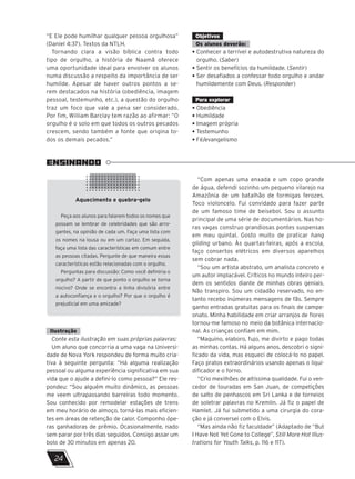 “E Ele pode humilhar qualquer pessoa orgulhosa”
(Daniel 4:37). Textos da NTLH.
Tornando clara a visão bíblica contra todo
tipo de orgulho, a história de Naamã oferece
uma oportunidade ideal para envolver os alunos
numa discussão a respeito da importância de ser
humilde. Apesar de haver outros pontos a se-
rem destacados na história (obediência, imagem
pessoal, testemunho, etc.), a questão do orgulho
traz um foco que vale a pena ser considerado.
Por fim, William Barclay tem razão ao afirmar: “O
orgulho é o solo em que todos os outros pecados
crescem, sendo também a fonte que origina to-
dos os demais pecados.”
Objetivos
Os alunos deverão:
• Conhecer a terrível e autodestrutiva natureza do
orgulho. (Saber)
• Sentir os benefícios da humildade. (Sentir)
• Ser desafiados a confessar todo orgulho e andar
humildemente com Deus. (Responder)
Para explorar
• Obediência
• Humildade
• Imagem própria
• Testemunho
• Fé/evangelismo
ENSINANDO
“Com apenas uma enxada e um copo grande
de água, defendi sozinho um pequeno vilarejo na
Amazônia de um batalhão de formigas ferozes.
Toco violoncelo. Fui convidado para fazer parte
de um famoso time de beisebol. Sou o assunto
principal de uma série de documentários. Nas ho-
ras vagas construo grandiosas pontes suspensas
em meu quintal. Gosto muito de praticar hang
gliding urbano. Às quartas-feiras, após a escola,
faço consertos elétricos em diversos aparelhos
sem cobrar nada.
“Sou um artista abstrato, um analista concreto e
um autor implacável. Críticos no mundo inteiro per-
dem os sentidos diante de minhas obras geniais.
Não transpiro. Sou um cidadão reservado, no en-
tanto recebo inúmeras mensagens de fãs. Sempre
ganho entradas gratuitas para os finais de campe-
onato. Minha habilidade em criar arranjos de flores
tornou-me famoso no meio da botânica internacio-
nal. As crianças confiam em mim.
“Maquino, elaboro, fujo, me divirto e pago todas
as minhas contas. Há alguns anos, descobri o signi-
ficado da vida, mas esqueci de colocá-lo no papel.
Faço pratos extraordinários usando apenas o liqui-
dificador e o forno.
“Crio mexilhões de altíssima qualidade. Fui o ven-
cedor de touradas em San Juan, de competições
de salto de penhascos em Sri Lanka e de torneios
de soletrar palavras no Kremlin. Já fiz o papel de
Hamlet. Já fui submetido a uma cirurgia do cora-
ção e já conversei com o Elvis.
“Mas ainda não fiz faculdade” (Adaptado de “But
I Have Not Yet Gone to College”, Still More Hot Illus-
trations for Youth Talks, p. 116 e 117).
Aquecimento e quebra-gelo
Peça aos alunos para falarem todos os nomes que
possam se lembrar de celebridades que são arro-
gantes, na opinião de cada um. Faça uma lista com
os nomes na lousa ou em um cartaz. Em seguida,
faça uma lista das características em comum entre
as pessoas citadas. Pergunte de que maneira essas
características estão relacionadas com o orgulho.
Perguntas para discussão: Como você definiria o
orgulho? A partir de que ponto o orgulho se torna
nocivo? Onde se encontra a linha divisória entre
a autoconfiança e o orgulho? Por que o orgulho é
prejudicial em uma amizade?
Ilustração
Conte esta ilustração em suas próprias palavras:
Um aluno que concorria a uma vaga na Universi-
dade de Nova York respondeu de forma muito cria-
tiva à seguinte pergunta: “Há alguma realização
pessoal ou alguma experiência significativa em sua
vida que o ajude a defini-lo como pessoa?” Ele res-
pondeu: “Sou alguém muito dinâmico, as pessoas
me veem ultrapassando barreiras todo momento.
Sou conhecido por remodelar estações de trens
em meu horário de almoço, torná-las mais eficien-
tes em áreas de retenção de calor. Componho ópe-
ras ganhadoras de prêmio. Ocasionalmente, nado
sem parar por três dias seguidos. Consigo assar um
bolo de 30 minutos em apenas 20.
24
 