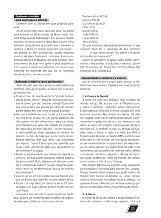Ensinando a história
Uma ponte para a história
Comente com os alunos em suas próprias pala-
vras:
Assim como esse aluno (que, por sinal, foi aceito
para estudar na Universidade de Nova York!), Na-
amã tinha muitas habilidades. Ele possuía muitos
talentos, dinheiro, poder e fama. Mas Naamã tinha
também um problema que nem todo o dinheiro, o
poder e a fama do mundo poderiam solucionar –
um pedaço de pele descolorida. Aquela pequena
mancha de lepra finalmente o mataria. A única es-
perança de cura de Naamã veio pelo humilde reco-
nhecimento de suas limitações e pela obediência
em cumprir a ordem de mergulhar em um rio sujo.
Somente no momento em que ele se humilhou
diante de Deus, recebeu a cura.
Aplicando a história (para professores)
Após discutir com seus alunos o texto bíblico de
domingo, faça as perguntas a seguir, em suas pró-
prias palavras:
• 
O verso 1 nos diz que Naamã era “grande homem
diante do seu senhor”. O que faz com que uma pes-
soa se torne “grande” nos dias de hoje? É possível
que uma pessoa seja grande aos olhos do mundo,
porém deplorável aos olhos de Deus? Explique
• 
Um outro detalhe descrito no verso 1 é que Naa-
mã “era herói de guerra”. Em outras palavras, ele
não apenas era um brilhante estrategista militar,
como também um excelente soldado em combate.
Ele apreciava um bom desafio. “Porém leproso”,
o verso continua. Você consegue se lembrar de
alguém no dias de hoje que goste muito de en-
frentar desafios, mas que tenha sido humilhado
por alguma “lepra”? Será que Deus permite que
essas coisas aconteçam para que aprendamos a
ser humildes? Explique.
• 
Revise a argumentação dos oficiais de Naamã no
verso 13. De que outras maneiras Naamã poderia
ter respondido? Quão aberto você está para acei-
tar o conselho de outros? De que maneiras pode-
mos crescer ao recebermos as críticas em espírito
de humildade?
• 
Leia os versos 22 e 23 e descreva que tipo de pes-
soa você acha que Geazi foi em sua adolescência.
• 
O que o castigo dado por Deus no verso 27 reve-
la sobre Ele? Esse castigo parece muito severo?
Justifique.
Há muitos exemplos de pessoas orgulhosas na Bí-
blia. Separe um momento para analisar as seguin-
tes passagens bíblicas com os seus alunos.
Deuteronômio 8:11-14
2 Reis 20:12-18
2 Crônicas 26:16-21
Ester 3:1-6
Daniel 5:18-21
João 11:45-53
Lucas 18:11-14
Atos 12:21-23
De que maneira cada pessoa demonstrou o seu
orgulho? Qual foi o resultado de seu orgulho?
O que esses versos nos dizem a respeito
do orgulho em nossa vida?
Utilize as passagens a seguir como fontes alter-
nativas relacionadas à lição desta semana: Salmo
128; Provérbios 16; Provérbios 27; Provérbios 29;
Romanos 12:3; Gálatas 6:3.
Apresentando o contexto e o cenário
Use as informações a seguir para abordar a his-
tória com seus alunos. Explique em suas próprias
palavras.
1. A Doença de Naamã
A lepra era uma das doenças mais temidas do
mundo antigo. De acordo com a Wikipedia.com,
a lepra é também conhecida como hanseníase.
É uma doença infecciosa crônica causada por uma
bactéria chamada Mycobacterium leprae. Se não
for tratada, pode haver danos progressivos e per-
manentes na pele, nos nervos, nos membros e nos
olhos. A lepra tem afligido a humanidade desde o
ano 600 a.C. e também atingiu as antigas civiliza-
ções como a China, o Egito e a Índia. Em 1995 a
Organização Mundial de Saúde (OMS) estimou que
entre dois e três milhões de indivíduos tornaram-
se permanentemente incapacitados em decorrên-
cia da lepra. Apesar da quarentena forçada e do
isolamento dos pacientes ser desnecessário, sendo
considerado antiético, algumas colônias de lepro-
sos ainda existem ao redor do mundo, em países
como a Índia, o Vietnã e as Filipinas.
Nos tempos bíblicos, os leprosos eram separados
da sociedade e deixados para morrer nos campos.
Porque Naamã ainda ocupava seu posto militar, foi
tratado com menos severidade, ou talvez porque
ainda se encontrava no estágio inicial da doença. De
qualquer forma, o fato de contrair aquela doença po-
dia ser interpretado como uma sentença de morte.
2. A Serva
O nome da serva de Naamã é desconhecido. Em-
bora não saibamos muito a seu respeito, foi a sua
25
10/11/2023 11:00
P1 47600 – Auxiliar dos Adolescentes 2Trim. 2024
P1
P2
P3
 