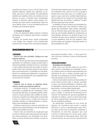 sugestão que trouxe a cura e a fé em Deus à vida
daquele poderoso capitão sírio. Sabemos, no en-
tanto, que ela era uma israelita. Era estritamente
proibido aos israelitas entrar em contato com um
leproso. Se assim o fizessem eram considerados
impuros e deveriam realizar certos banhos ceri-
moniais para que fossem considerados limpos de
novo. Mesmo assim, a serva de Naamã entrou em
contato com um temível leproso.
3. O Orgulho de Naamã
A NIV Life Application Bible relaciona a história
de Naamã com a seguinte lição prática a respeito
do orgulho.
Naamã, um grande herói, estava acostumado
a ser tratado com respeito e ficou transtornado
quando Eliseu o tratou como uma pessoa qualquer.
Como homem orgulhoso que era, esperava receber
um tratamento real. Lavar-se em um rio grande e
famoso seria uma coisa, mas o rio Jordão era pe-
queno e sujo. Lavar-se no Jordão, Naamã pensou,
não era digno de um homem em sua posição. Mas
Naamã teve que se humilhar e obedecer à ordem
de Eliseu para que fosse curado.
A obediência a Deus começa com humildade. De-
vemos acreditar que o Seu caminho é melhor que
aquele que escolhemos. Nem sempre entendere-
mos as maneiras pelas quais Deus opera, mas por
meio de uma humilde obediência receberemos as
Suas bênçãos. Devemos nos lembrar de que (1) os
caminhos de Deus são os melhores; (2) Deus quer
a nossa obediência mais do que qualquer coisa;
(3) Deus pode usar qualquer coisa para realizar os
Seus propósitos (p. 613).
ENCERRAMENTO
Atividade
Encerre com uma atividade. Explique em suas
próprias palavras.
Fale aos alunos que eles foram selecionados para
apresentar um seminário à igreja mundial sobre o
tema da humildade. O desafio é tornar o seminário
o mais prático possível para que todos os partici-
pantes saiam sem nenhuma dúvida do que devem
fazer para desenvolver a humildade na vida deles.
Deixe-os à vontade para elaborarem o programa e
depois peça que apresentem suas sugestões práti-
cas de como ser humilde.
Resumo
Comente com os alunos os seguintes pensa-
mentos, usando suas próprias palavras:
Provérbios 16:18 diz: “O orgulho leva a pessoa à
destruição, e a vaidade faz cair na desgraça.” Orgu-
lho é pecado. Mas Deus nos perdoa quando confes-
samos os nossos pecados a Ele. A Bíblia nos adver-
te de que o orgulho leva à destruição. A presunção
é como um câncer para o cristão. Ela arruína as
amizades, danifica os relacionamentos e compro-
mete nossa intimidade com Deus.
Professor, observe que o texto de sexta-feira na
lição do aluno aborda também o fim do trabalho de
Eliseu como profeta em Israel.
Encerre com um momento de oração para que
os alunos reflitam sobre alguma ponta de orgulho
que possa prejudicar sua caminhada com Deus.
Após um breve momento de reflexão, convide-os
para pedirem perdão a Deus – e força para tira-
rem o foco de si mesmos e colocá-lo inteiramente
em Deus.
Dicas para ensinar
Ensinando com Humildade
Brett Justus, um instrutor master de voo ATP e
FAA, mostra a importância da humildade no ensi-
no. Embora tenha se referido especificamente aos
instrutores de voo, o mesmo princípio pode ser
aplicado aos professores da Escola Sabatina e te-
mas relacionados à fé. Ele escreveu:
Como um bom piloto se torna um bom professor?
Livros foram escritos sobre o assunto. Aprender
a voar é uma tarefa desafiadora e dinâmica. Mui-
ta habilidade e destreza pessoais são necessárias
para treinar e formar pilotos qualificados.
Penso que a humildade deveria ser a primeira
coisa a compor o cinturão de ferramentas de um
instrutor. No momento em que essa qualidade for
colocada em prática, a porta se abrirá para todas
as outras características necessárias para se tor-
nar um verdadeiro professor.
Ao demonstrar humildade em sua forma de
abordar, ele contribuirá para evitar o espírito
defensivo, e assim a aprendizagem pode come-
çar. Mais alunos seus conseguirão completar o
treinamento se você lhes assegurar que você
e outros se esforçaram em certas áreas, assim
como eles estão se esforçando agora. Você não
precisa mostrar aos seus alunos o grande piloto
26
A
 