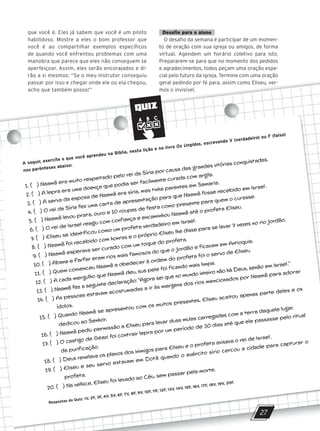 que você é. Eles já sabem que você é um piloto
habilidoso. Mostre a eles o bom professor que
você é ao compartilhar exemplos específicos
de quando você enfrentou problemas com uma
manobra que parece que eles não conseguem se
aperfeiçoar. Assim, eles serão encorajados e di-
rão a si mesmos: “Se o meu instrutor conseguiu
passar por isso e chegar onde ele ou ela chegou,
acho que também posso!”
Desafio para o aluno
O desafio da semana é participar de um momen-
to de oração com sua igreja ou amigos, de forma
virtual. Agendem um horário coletivo para isto.
Prepararem-se para que no momento dos pedidos
e agradecimentos, todos peçam uma oração espe-
cial pelo futuro da igreja. Termine com uma oração
geral pedindo por fé para, assim como Eliseu, ver-
mos o invisível.
de quando você enfrentou problemas com uma
manobra que parece que eles não conseguem se
aperfeiçoar. Assim, eles serão encorajados e di-
virtual. Agendem um horário coletivo para isto.
Prepararem-se para que no momento dos pedidos
e agradecimentos, todos peçam uma oração espe-
rão a si mesmos: “Se o meu instrutor conseguiu
passar por isso e chegar onde ele ou ela chegou,
acho que também posso!”
cial pelo futuro da igreja. Termine com uma oração
geral pedindo por fé para, assim como Eliseu, ver-
mos o invisível.
QUIZ
27
A seguir, exercite o que você aprendeu na Bíblia, nesta lição e no livro Os Ungidos, escrevendo V (verdadeiro) ou F (falso)
nos parênteses abaixo:
1. ( ) Naamã era muito respeitado pelo rei da Síria por causa das grandes vitórias conquistadas.
2. ( ) A lepra era uma doença que podia ser facilmente curada com argila.
3. ( ) A serva da esposa de Naamã era síria, mas tinha parentes em Samaria.
4. ( ) O rei da Síria fez uma carta de apresentação para que Naamã fosse recebido em Israel.
5. ( ) Naamã levou prata, ouro e 10 roupas de festa como presente para quem o curasse.
6. ( ) O rei de Israel reagiu com confiança e encaminhou Naamã até o profeta Eliseu.
7. ( ) Eliseu se identificou como um profeta verdadeiro em Israel.
8. ( ) Naamã foi recebido com honras e o próprio Eliseu lhe disse para se lavar 7 vezes no rio Jordão.
9. ( ) Naamã esperava ser curado com um toque do profeta.
10. ( ) Abana e Farfar eram rios mais famosos do que o Jordão e ficavam em Antioquia.
11. ( ) Quem convenceu Naamã a obedecer à ordem do profeta foi o servo de Eliseu.
12. ( ) A cada mergulho que Naamã deu, sua pele foi ficando mais limpa.
13. ( ) Naamã fez a seguinte declaração: ‘‘Agora sei que no mundo inteiro não há Deus, senão em Israel.’’
14. ( ) As pessoas estavam acostumadas a ir às margens dos rios mencionados por Naamã para adorar
ídolos.
15. ( ) Quando Naamã se apresentou com os muitos presentes, Eliseu aceitou apenas parte deles e os
dedicou ao Senhor.
16. ( ) Naamã pediu permissão a Eliseu para levar duas mulas carregadas com a terra daquele lugar.
17. ( ) O castigo de Geazi foi contrair lepra por um período de 30 dias até que ele passasse pelo ritual
da purificação.
18. ( ) Deus revelava os planos dos inimigos para Eliseu e o profeta avisava o rei de Israel.
19. ( ) Eliseu e seu servo estavam em Dotã quando o exército sírio cercou a cidade para capturar o
profeta.
20. ( ) Na velhice, Eliseu foi levado ao Céu, sem passar pela morte.
Respostas do Quiz: 1V, 2F, 3F, 4V, 5V, 6F, 7V, 8F, 9V, 10F, 11F, 12F, 13V, 14V, 15F, 16V, 17F, 18V, 19V, 20F.
10/11/2023 11:00
P1 47600 – Auxiliar dos Adolescentes 2Trim. 2024
P1
P2
P3
 