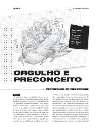 PREPARANDO-SE PARA ENSINAR
ORGULHO E
PRECONCEITO
PRECONCEITO
4 de maio de 2024
Lição 5
Sinopse
A história de Jonas tem de tudo – terror em al-
to-mar, tentativa de suicídio, resgate sobrenatural,
profecias de punição e destruição, uma demonstra-
ção inesperada de amor verdadeiro – tudo, menos
um final convencional. Lá estava Jonas, mais longe
de casa do que poderia imaginar. Já tinha viajado
de navio, de peixe e a pé, e agora estava sentado
fora da cidade de Nínive sentindo pena de si mesmo
e se lamentando da forma mais egoísta do mundo.
Como nenhum outro livro da Bíblia, talvez exceto
o livro de Jó (uma outra história de alguém que
aprendeu que se você discutir com Deus não espere
ganhar), somos deixados com inúmeras perguntas
não respondidas. Como que Jonas, pregando de
forma tão indiferente que Deus destruiria aquele
povo pelo fogo, conseguiu tocar o coração de tan-
tas pessoas? O que será que aconteceu com aque-
les ninivitas – especialmente ao considerarmos que
algumas gerações mais tarde os babilônios reduzi-
ram aquela cidade a nada? Por que Deus enviaria
alguém tão preconceituoso para pregar a um povo
que ele desprezava tanto? Quando e por quanto
tempo os ninivitas mudaram os seus caminhos e o
quanto passaram a compreender acerca de Deus?
Será que Jonas voltou a comer peixe depois disso?
ORGULHO E
ORGULHO E
ORGULHO E
Texto Bíblico:
Jonas
Comentário:
Os Ungidos,
capítulo 22
Texto-Chave:
Jonas 4:2
 