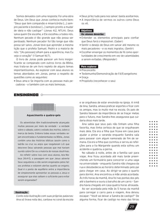 • Deus já fez tudo para nos salvar; basta aceitarmos.
• A importância de vermos os outros como Deus
os vê.
Objetivos
Os alunos deverão:
• Entender os elementos principais para confiar
que Deus fará o impossível. (Saber)
• Sentir o desejo de Deus em salvar até mesmo os
mais pecadores – e os mais ingratos. (Sentir)
• Escolher enxergar os momentos de fé como opor-
tunidades de crescimento em vez de calamidades
a serem evitadas. (Responder)
Para explorar
• Preconceito
• Testemunho/Demonstração de Fé/Evangelismo
• Graça
• Propósito (reconhecer o seu)
Somos deixados com uma resposta: Foi uma obra
de Deus. Um Deus que Jonas conhecia muito bem:
“Deus que tem compaixão e misericórdia […] sem-
pre paciente e bondoso […] sempre pronto a mudar
de ideia e não castigar” (Jonas 4:2, NTLH). Deus
salva quem Ele escolhe, e Ele escolheu a todos nós.
Nenhum pecado é tão grande que não possa ser
perdoado. Nenhum pecador foi tão longe que não
possa ser salvo. Jonas teve que aprender a mesma
lição que o profeta Samuel, Pedro e a maioria de
nós: “[As pessoas] olham para a aparência, mas Eu
vejo o coração” (1 Samuel 16:7).
O livro de Jonas pode parecer um livro insigni-
ficante se comparado com outros livros da Bíblia,
mas trata-se de um livro repleto de alguns temas
importantíssimos. Ao explorar com seus alunos os
temas abordados em Jonas, pense a respeito de
questões como as seguintes:
• Deus ama e Se importa com as pessoas mais pe-
cadoras – e também com as mais teimosas.
e se orgulhava de estar envolvida na igreja. A irmã
de Ana, Sandra, amava praticar esportes e ficar com
os amigos, mas ia muito mal na escola. Os pais de
Sandra falavam da importância de se traçar metas
para o futuro, mas Sandra lhes assegurava que cui-
daria disso mais tarde.
Ana sabia que seus pais não tinham uma filha
favorita, mas tinha certeza de que se orgulhavam
mais dela. Ela era a filha que ficava em casa para
ajudar a pintar a varanda enquanto Sandra saía
para passear com algum namorado de fim de se-
mana. Ela era a filha que cozinhou e serviu as refei-
ções para a tia Margarete quando esta sofreu um
acidente e quebrou a perna.
No sábado à noite, antes de a família sair para
viajar, Ana ficou acordada até mais tarde preen-
chendo um formulário para concorrer a uma vaga
na universidade – enquanto Sandra não chegava da
rua e desobedecia ao horário determinado pelo pai
para chegar em casa. Ao dirigir-se para o quarto
para dormir, Ana encontrou a mãe ainda acordada.
Às três horas da manhã, Ana foi nas pontas dos pés
até o banheiro e ouviu o barulho de um carro – San-
dra havia chegado em casa quatro horas atrasada.
Ao ser acordada pela mãe às 5 horas da manhã
para carregar o carro para a viagem, Ana deixou
escapar: “Você vai deixar a Sandra de castigo?” De
alguma forma, ficar de castigo no meio das férias
ENSINANDO
Aquecimento e quebra-gelo
Os adventistas têm tradicionalmente alcançado
muitas pessoas por meio da verdade – a verdade
sobre o sábado, sobre o estado dos mortos, sobre a
marca da besta. Embora todas essas verdades se-
jam encontradas e fundamentadas na Bíblia, Jonas
contém uma das histórias bíblicas (assim como o
ladrão na cruz ou anjos que resgataram Ló) que
descreve Deus salvando pessoas que mal haviam
ouvido sobre Ele ou a maioria de nossas doutrinas.
Ao refletir sobre isso com seus alunos, leia Ma-
teus 24:4-13, a passagem em que Jesus adverte
Seus seguidores a não serem enganados pelos fal-
sos profetas e estarem alertas quanto ao engano.
Qual é o ponto de equilíbrio entre a importância
de simplesmente apresentar as pessoas a Jesus e
assegurar que elas saibam o suficiente para evitar
serem enganadas?
Ilustração
Conte esta ilustração com suas próprias palavras:
Ana só tirava nota dez, cantava no coral da escola
29
47600 – Auxiliar dos Adolescentes 2Trim. 2024
10/11/2023 11:00
P3
 
