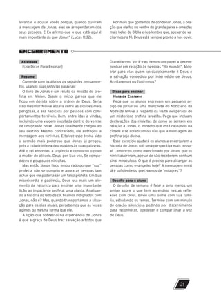 levantar e acusar vocês porque, quando ouviram
a mensagem de Jonas, eles se arrependeram dos
seus pecados. E Eu afirmo que o que está aqui é
mais importante do que Jonas” (Lucas 11:32).
Por mais que gostemos de condenar Jonas, a ora-
ção que ele fez no ventre do grande peixe é uma das
mais belas da Bíblia e nos lembra que, apesar de va-
cilarmos na fé, Deus está sempre pronto a nos ouvir.
ENCERRAMENTO
Atividade
[Use Dicas Para Ensinar.]
Resumo
Comente com os alunos os seguintes pensamen-
tos, usando suas próprias palavras:
O livro de Jonas é um relato da missão do pro-
feta em Nínive. Desde o início, parece que ele
ficou em dúvida sobre a ordem de Deus. Seria
isso mesmo? Nínive estava entre as cidades mais
perigosas, e era habitada por pessoas com com-
portamentos terríveis. Bem, entre idas e vindas,
incluindo uma viagem inusitada dentro do ventre
de um grande peixe, ­
Jonas finalmente chegou ao
seu destino. Mesmo contrariado, ele entregou a
mensagem aos ninivitas. E talvez esse tenha sido
o sermão mais poderoso que Jonas já pregou,
pois a cidade inteira deu ouvidos às suas palavras.
Até o rei entendeu a urgência e convocou o povo
a mudar de atitude. Deus, por Sua vez, Se compa-
deceu e poupou os ninivitas.
Mas então Jonas ficou emburrado porque “sua”
profecia não se cumpriu e agora as pessoas iam
achar que ele poderia ser um falso profeta. Em Sua
misericórdia e paciência, Deus usa mais um ele-
mento da natureza para ensinar uma importante
lição ao impaciente profeta: uma planta. Analisan-
do a história do lado de cá, ficamos indignados com
Jonas, não é? Mas, quando transportamos a situa-
ção para os dias atuais, percebemos que às vezes
agimos da mesma forma que ele.
A lição que sobressai na experiência de Jonas
é que a graça de Deus traz salvação a todos que
O aceitarem. Você e eu temos um papel a desem-
penhar em relação às pessoas “do mundo”. Mos-
trar para elas quem verdadeiramente é Deus e
a salvação concedida por intermédio de Jesus.
Aceitaremos ou fugiremos?
Dicas para ensinar
Hora de Escrever
Peça que os alunos escrevam um pequeno ar-
tigo de jornal ou uma manchete do Noticiário da
Noite de Nínive a respeito da visita inesperada de
um misterioso profeta israelita. Peça que incluam
declarações dos ninivitas de como se sentem em
relação a Jonas, o impacto que está causando na
cidade e se acreditam ou não que a mensagem do
profeta seja divina.
Esse exercício ajudará os alunos a enxergarem a
história de Jonas sob uma perspectiva mais pesso-
al. Lembre-os, como mencionado por Jesus, que os
ninivitas creram, apesar de não receberem nenhum
sinal miraculoso. O que é preciso para alcançar as
pessoas com o evangelho hoje? A mensagem em si
já é suficiente ou precisamos de “milagres”?
Desafio para o aluno
O desafio da semana é falar a pelo menos um
amigo sobre o que tem aprendido nestas refle-
xões com Deus. Envie uma selfie com sua famí-
lia, estudando os temas. Termine com um minuto
de oração silenciosa pedindo por discernimento
para reconhecer, obedecer e compartilhar a voz
de Deus.
31
10/11/2023 11:00
P1 47600 – Auxiliar dos Adolescentes 2Trim. 2024
P1
P2
P3
 