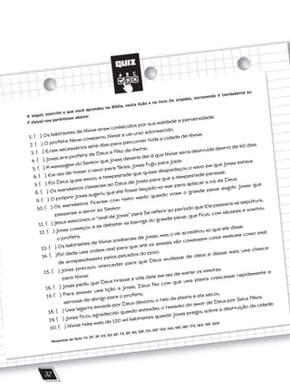 QUIZ
32
A seguir, exercite o que você aprendeu na Bíblia, nesta lição e no livro Os Ungidos, escrevendo V (verdadeiro) ou
F (falso) nos parênteses abaixo:
1. ( ) Os habitantes de Nínive eram conhecidos por sua maldade e perversidade.
2. ( ) O profeta Naum comparou Nínive a um urso adormecido.
3. ( ) Eram necessários sete dias para percorrer toda a cidade de Nínive.
4. ( ) Jonas era profeta de Deus e filho de Amitai.
5. ( ) A mensagem do Senhor que Jonas deveria dar é que Nínive seria destruída dentro de 40 dias.
6. ( ) Em vez de tomar o navio para Társis, Jonas fugiu para Jope.
7. ( ) Foi Deus quem enviou a tempestade que quase despedaçou o navio em que Jonas estava.
8. ( ) Os marinheiros clamaram ao Deus de Jonas para que a tempestade parasse.
9. ( ) O próprio Jonas sugeriu que ele fosse lançado no mar para aplacar a ira de Deus.
10. ( ) Os marinheiros ficaram com tanto medo quando viram o grande peixe engolir Jonas que
passaram a servir ao Senhor.
11. ( ) Jesus mencionou o ‘‘sinal de Jonas’’ para Se referir ao período que Ele passaria na sepultura.
12. ( ) Jonas começou a se debater na barriga do grande peixe, que ficou com náuseas e vomitou
o profeta.
13. ( ) Os habitantes de Nínive zombaram de Jonas, mas o rei acreditou no que ele disse.
14. ( )Foi dada uma ordem real para que até os animais não comessem coisa nenhuma como sinal
de arrependimento pelos pecados do povo.
15. ( ) Jonas precisou interceder para que Deus mudasse de ideia e desse mais uma chance
para Nínive.
16. ( ) Jonas pediu que Deus tirasse a vida dele em vez de matar os ninivitas.
17. ( ) Para ensinar uma lição a Jonas, Deus fez com que uma planta crescesse rapidamente e
servisse de abrigo para o profeta.
18. ( ) Uma lagarta enviada por Deus devorou o talo da planta e ela secou.
19. ( ) Jonas ficou agradecido quando entendeu o tamanho do amor de Deus por Seus filhos.
20. ( ) Nínive tinha mais de 120 mil habitantes quando Jonas pregou sobre a destruição da cidade.
Respostas do Quiz: 1V, 2F, 3F, 4V, 5V, 6F, 7V, 8F, 9V, 10F, 11V, 12F, 13V, 14V, 15F, 16F, 17V, 18V, 19F, 20V.
 