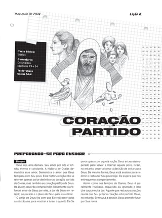 PREPARANDO-SE PARA ENSINAR
CORAÇÃO
PARTIDO
PARTIDO
Texto Bíblico:
Oseias
Comentário:
Os Ungidos,
capítulos 23 e 24
Texto-Chave
Oseias 14:4
Lição 6
11 de maio de 2024
Sinopse
Deus nos ama demais. Seu amor por nós é infi-
nito, eterno e constante. A história de Oseias de-
monstra esse amor. Demonstra o amor que Deus
tem para com Seu povo. Esta história e lição não se
referem apenas ao lar desfeito e ao coração partido
de Oseias, mas também ao coração partido de Deus.
Os alunos deverão compreender plenamente o pro-
fundo amor de Deus por eles, a dor de Deus em re-
lação ao pecado e o plano de Deus para os redimir.
O amor de Deus fez com que Ele retirasse todos
os obstáculos para mostrar a Israel o quanto Ele Se
preocupava com aquela nação. Deus estava deses-
perado para salvar e libertar aquele povo. Israel,
no entanto, deveria tomar a decisão de voltar para
Deus. Da mesma forma, Deus está ansioso para re-
dimir e restaurar Seu povo hoje. Ele espera que nos
entreguemos completamente.
Assim como nos tempos de Oseias, Deus é ge-
ralmente rejeitado, esquecido ou ignorado e isso
Lhe causa muita dor. Aquele que restaura corações
revela que Seu próprio coração está partido. Deus,
no entanto, Se recusa a desistir. Deus promete lutar
por Sua noiva.
CORAÇÃO
CORAÇÃO
CORAÇÃO
CORAÇÃO
CORAÇÃO
CORAÇÃO
CORAÇÃO
CORAÇÃO
CORAÇÃO
CORAÇÃO
CORAÇÃO
CORAÇÃO
CORAÇÃO
CORAÇÃO
CORAÇÃO
CORAÇÃO
CORAÇÃO
CORAÇÃO
CORAÇÃO
CORAÇÃO
CORAÇÃO
CORAÇÃO
CORAÇÃO
CORAÇÃO
CORAÇÃO
CORAÇÃO
CORAÇÃO
CORAÇÃO
CORAÇÃO
CORAÇÃO
CORAÇÃO
Texto Bíblico:
Texto Bíblico:
Texto Bíblico:
Texto Bíblico:
Texto Bíblico:
Texto Bíblico:
Comentário:
Comentário:
Comentário:
Comentário:
Comentário:
Os Ungidos,
Os Ungidos,
Os Ungidos,
Os Ungidos,
Os Ungidos,
capítulos 23 e 24
capítulos 23 e 24
capítulos 23 e 24
capítulos 23 e 24
capítulos 23 e 24
capítulos 23 e 24
capítulos 23 e 24
Texto-Chave
Texto-Chave
Texto-Chave
Texto-Chave
Texto-Chave
Oseias 14:4
Oseias 14:4
Oseias 14:4
Oseias 14:4
Oseias 14:4
e
de.
10/11/2023 11:00
47600 – Auxiliar dos Adolescentes 2Trim. 2024
P1
P2
P3
 