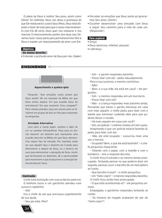 O plano de Deus é redimir Seu povo, assim como
Gômer foi redimida. Deus nos deixa a promessa de
que Ele restaurará e curará Seus filhos. Deus está dis-
posto a fazer de tudo para que o nosso relacionamen-
to com Ele dê certo. Deus quer nos restaurar e nos
reavivar. O relacionamento, porém, tem duas vias. De-
vemos fazer nossa parte para permanecermos fiéis a
Deus e manter um relacionamento de amor com Ele.
Objetivos
Os alunos deverão:
• Entender o profundo amor de Deus por nós. (Saber)
• Perceber as emoções que Deus sente ao ignorar-
mos Seu amor. (Sentir)
• Escolher desenvolver uma amizade com Deus
e seguir Seu caminho para a vida de cada um.
(Responder)
Para explorar
• Graça
• Deus (amoroso, infalível, pessoal)
• Liderança
ENSINANDO
Aquecimento e quebra-gelo
Pergunte: “Que emoções vocês acham que
Deus sente? Dê um exemplo da Bíblia em que
Deus sentiu alegria. Em que ocasião Deus Se
entristeceu? Em que momento ficou zangado?”
Para classes grandes, peça aos alunos para se di-
vidirem em grupos de dois ou três para responder
às perguntas.
Atividade Alternativa
Leve para a classe papel, canetas e lápis de
cor ou canetas hidrográficas. Peça para os alu-
nos fazerem um desenho que represente uma
ocasião descrita na Bíblia em que Deus demons-
trou algum tipo de emoção. Por exemplo, pode
ser que alguém faça o desenho da Criação para
demonstrar a alegria de Deus, ou o bezerro de
ouro para demonstrar a decepção de Deus. Assim
que terminarem os desenhos, dê a oportunidade
para mostrarem o que produziram e a emoção de-
monstrada por Deus.
Ilustração
Conte esta ilustração com suas próprias palavras:
O telefone tocou e um garotinho atendeu num
sussurro rapidinho:
– Alô!
Era o chefe do pai que precisava urgentemente
de sua ajuda.
– Seu pai está, filho?
– Sim – o garoto respondeu baixinho.
– Posso falar com ele – pediu educadamente.
Para a sua surpresa, o menino cochichou:
– Não!
– Bom, e a sua mãe, ela está em casa? – ele per-
guntou.
– Sim – o menino respondeu em um murmúrio.
– Posso falar com ela?
– Não – a criança respondeu mais baixinho ainda.
Pensando que talvez o garoto estivesse em casa
com mais alguém, o chefe pediu para falar com o
adulto que estivesse cuidando dele para que pu-
desse deixar o recado.
– Há mais alguém em casa com você?
– Sim, um policial – o menino revelou em tom suave.
Imaginando o que um policial estaria fazendo lá,
pediu para falar com ele.
– Não, ele está ocupado – sussurrou mais uma
vez o menino.
– Ocupado? Bem, o que ele está fazendo? – o che-
fe perguntou impaciente.
– Falando com o papai, com a mamãe e com o
bombeiro – veio a resposta discreta.
O chefe ficou frustrado e ao mesmo tempo preo-
cupado. Tentando pensar no que poderia dizer em
seguida, pareceu ouvir o barulho de um helicóptero
ao fundo.
– Que barulho é esse? – o chefe perguntou.
– Um “helio-copro” – o menino respondeu baixinho.
O chefe ficou ainda mais preocupado.
– O que está acontecendo aí? – ele perguntou an-
sioso.
Empolgado, o garotinho respondeu tentando se
conter.
– Os homens do resgate acabaram de sair do
“helio-copro”!
34
 