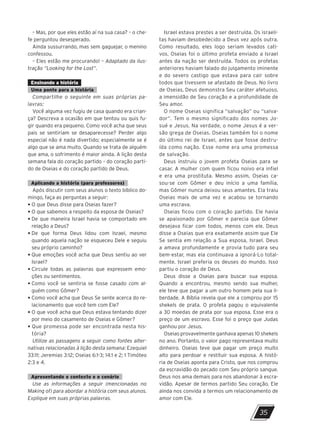 – Mas, por que eles estão aí na sua casa? – o che-
fe perguntou desesperado.
Ainda sussurrando, mas sem gaguejar, o menino
confessou.
– Eles estão me procurando! – Adaptado da ilus-
tração “Looking for the Lost”.
Ensinando a história
Uma ponte para a história
Compartilhe o seguinte em suas próprias pa-
lavras:
Você alguma vez fugiu de casa quando era crian-
ça? Descreva a ocasião em que tentou ou quis fu-
gir quando era pequeno. Como você acha que seus
pais se sentiriam se desaparecesse? Perder algo
especial não é nada divertido; especialmente se é
algo que se ama muito. Quando se trata de alguém
que ama, o sofrimento é maior ainda. A lição desta
semana fala do coração partido – do coração parti-
do de Oseias e do coração partido de Deus.
Aplicando a história (para professores)
Após discutir com seus alunos o texto bíblico do-
mingo, faça as perguntas a seguir:
• O que Deus disse para Oseias fazer?
• O que sabemos a respeito da esposa de Oseias?
• 
De que maneira Israel havia se comportado em
relação a Deus?
• 
De que forma Deus lidou com Israel, mesmo
quando aquela nação se esqueceu Dele e seguiu
seu próprio caminho?
• 
Que emoções você acha que Deus sentiu ao ver
Israel?
• 
Circule todas as palavras que expressem emo-
ções ou sentimentos.
• 
Como você se sentiria se fosse casado com al-
guém como Gômer?
• 
Como você acha que Deus Se sente acerca do re-
lacionamento que você tem com Ele?
• 
O que você acha que Deus estava tentando dizer
por meio do casamento de Oseias e Gômer?
• 
Que promessa pode ser encontrada nesta his-
tória?
Utilize as passagens a seguir como fontes alter-
nativas relacionadas à lição desta semana: Ezequiel
33:11; Jeremias 3:12; Oseias 6:1-3; 14:1 e 2; 1 Timóteo
2:3 e 4.
Apresentando o contexto e o cenário
Use as informações a seguir (mencionadas no
Making of) para abordar a história com seus alunos.
Explique em suas próprias palavras.
Israel estava prestes a ser destruída. Os israeli-
tas haviam desobedecido a Deus vez após outra.
Como resultado, eles logo seriam levados cati-
vos. Oseias foi o último profeta enviado a Israel
antes da nação ser destruída. Todos os profetas
anteriores haviam falado do julgamento iminente
e do severo castigo que estava para cair sobre
todos que tivessem se afastado de Deus. No livro
de Oseias, Deus demonstra Seu caráter afetuoso,
a imensidão de Seu coração e a profundidade de
Seu amor.
O nome Oseias significa “salvação” ou “salva-
dor”. Tem o mesmo significado dos nomes Jo-
sué e Jesus. Na verdade, o nome Jesus é a ver-
são grega de Oseias. Oseias também foi o nome
do último rei de Israel, antes que fosse destru-
ída como nação. Esse nome era uma promessa
de salvação.
Deus instruiu o jovem profeta Oseias para se
casar. A mulher com quem ficou noivo era infiel
e era uma prostituta. Mesmo assim, Oseias ca-
sou-se com Gômer e deu início a uma família,
mas Gômer nunca deixou seus amantes. Ela traiu
Oseias mais de uma vez e acabou se tornando
uma escrava.
Oseias ficou com o coração partido. Ele havia
se apaixonado por Gômer e parecia que Gômer
desejava ficar com todos, menos com ele. Deus
disse a Oseias que era exatamente assim que Ele
Se sentia em relação a Sua esposa, Israel. Deus
a amava profundamente e provia tudo para seu
bem-estar, mas ela continuava a ignorá-Lo total-
mente. Israel preferia os deuses do mundo. Isso
partiu o coração de Deus.
Deus disse a Oseias para buscar sua esposa.
Quando a encontrou, mesmo sendo sua mulher,
ele teve que pagar a um outro homem pela sua li-
berdade. A Bíblia revela que ele a comprou por 15
shekels de prata. O profeta pagou o equivalente
a 30 moedas de prata por sua esposa. Esse era o
preço de um escravo. Esse foi o preço que Judas
ganhou por Jesus.
Oseias provavelmente ganhava apenas 10 shekels
no ano. Portanto, o valor pago representava muito
dinheiro. Oseias teve que pagar um preço muito
alto para perdoar e restituir sua esposa. A histó-
ria de Oseias aponta para Cristo, que nos comprou
da escravidão do pecado com Seu próprio sangue.
Deus nos ama demais para nos abandonar à escra-
vidão. Apesar de termos partido Seu coração, Ele
ainda nos convida a termos um relacionamento de
amor com Ele.
35
10/11/2023 11:00
P1 47600 – Auxiliar dos Adolescentes 2Trim. 2024
P1
P2
P3
 