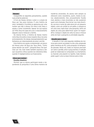 Resumo
Compartilhe os seguintes pensamentos, usando
suas próprias palavras:
O livro de Oseias retrata o amor e o anseio de
Deus por Seu povo teimoso. É uma história de
amor verdadeiro. O profeta se apaixonou por uma
mulher que não o amava. Em meio à dor, Deus o
ajudou a amar novamente. Apesar de sua esposa
ser infiel, Deus foi capaz de curar o relacionamento
daquele casal e restaurar a família.
Da mesma forma, a história de Oseias mostra
como Deus Se sente a nosso respeito. Deus nos ama
profundamente. Ele deseja desesperadamente que
tenhamos um relacionamento de amor com Ele.
Esta história nos ajuda a compreender um pouco
do imenso amor de Deus por Seus filhos. “Como
posso desistir de você?”, pergunta Deus. Ele quer
lutar por nós. Este relato também expressa a dor
que causamos a Deus quando nos afastamos Dele,
quando O negligenciamos ou O ignoramos.
Dicas para ensinar
Escolha Aleatória
Permitir que os alunos participem lendo e res-
pondendo às perguntas é uma ótima maneira de
mantê-los envolvidos. Os alunos nem sempre se
oferecem como voluntários, assim, chame os alu-
nos aleatoriamente. Eles provavelmente ficarão
mais atentos e mais envolvidos se não souberem
quem será chamado. Para tornar isso mais diverti-
do, escreva o nome de cada aluno em um pequeno
objeto, como um cartão ou um palito, e coloque-os
em uma caixa. Após fazer uma pergunta, retire um
objeto da caixa para determinar quem irá respon-
dê-la. Coloque o objeto de volta na caixa e misture
antes de fazer a pergunta ou atividade seguinte.
Desafio para o aluno
O desafio é criar uma segunda coletânea de mú-
sicas para serem escutadas no dia a dia, preparada
pelos membros do PG, como proposto na tempora-
da passada. Desta vez, todas as músicas precisam
ser sobre o perdão, amor e graça de Deus. A seleção
pode ser elaborada no computador ou smartphone,
ou fazendo uma playlist no Spotify. Cada membro
pode sugerir uma ou duas músicas para a lista.
ENCERRAMENTO
36
 