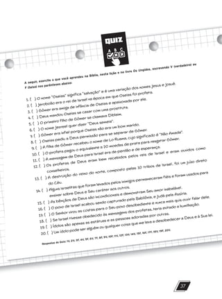QUIZ
37
A seguir, exercite o que você aprendeu na Bíblia, nesta lição e no livro Os Ungidos, escrevendo V (verdadeiro) ou
F (falso) nos parênteses abaixo:
1. ( ) O nome “Oseias” significa “salvação” e é uma variação dos nomes Jesus e Josué.
2. ( ) Jeroboão era o rei de Israel na época em que Oseias foi profeta.
3. ( ) Gômer era amiga de infância de Oseias e apaixonada por ele.
4. ( ) Deus mandou Oseias se casar com uma prostituta.
5. ( ) O primeiro filho de Gômer se chamava Diblaim.
6. ( ) O nome Jezreel quer dizer “Deus semeia”.
7. ( ) Gômer era infiel porque Oseias não era um bom marido.
8. ( ) Oseias pediu a Deus permissão para se separar de Gômer.
9. ( ) A filha de Gômer recebeu o nome de Lo-Ruama, cujo significado é “Não Amada”.
10. ( ) O profeta pagou o equivalente a 20 moedas de prata para resgatar Gômer.
11. ( ) A mensagem de Deus para Israel era de perdão e de esperança.
12. ( ) Os profetas de Deus eram bem recebidos pelos reis de Israel e eram ouvidos como
conselheiros.
13. ( ) A destruição do reino do norte, composto pelas 10 tribos de Israel, foi um juízo direto
do Céu.
14. ( ) Alguns israelitas que foram levados pelos inimigos permaneceram fiéis e foram usados para
ensinar sobre Deus e Seu caráter aos outros.
15. ( ) As bênçãos de Deus são incondicionais e demonstram Seu amor inabalável.
16. ( ) O povo de Israel acabou sendo capturado pela Babilônia, e Judá pela Assíria.
17. ( ) O Senhor virou as costas para o Seu povo desobediente e nunca mais quis ouvir falar dele.
18. ( ) Se Israel tivesse obedecido às mensagens dos profetas, teria evitado a humilhação.
19. ( ) Ídolos são apenas as estátuas e as pessoas adoradas por outras.
20. ( ) Um ídolo pode ser alguém ou qualquer coisa que me leva a desobedecer a Deus e à Sua lei.
Respostas do Quiz: 1V, 2V, 3F, 4V, 5F, 6V, 7F, 8F, 9V, 10F, 11V, 12F, 13V, 14V, 15F, 16F, 17F, 18V, 19F, 20V.
10/11/2023 11:00
P1 47600 – Auxiliar dos Adolescentes 2Trim. 2024
P1
P2
P3
 