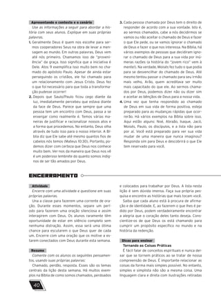 Apresentando o contexto e o cenário
Use as informações a seguir para abordar a his-
tória com seus alunos. Explique em suas próprias
palavras.
1. Geralmente Deus é quem nos escolhe para ser-
mos cooperadores Seus na obra de levar a men-
sagem ao mundo. Em outras palavras, Deus vem
até nós primeiro. Chamamos isso de “proveni-
ência” da graça. Isso significa que a iniciativa é
Dele. Atos 9 exemplifica isso muito bem no cha-
mado do apóstolo Paulo. Apesar de ainda estar
perseguindo os cristãos, ele foi chamado para
um relacionamento com Jesus Cristo. Deus fez
o que foi necessário para que toda a transforma-
ção pudesse ocorrer!
2. Depois que Saulo/Paulo ficou cego diante da
luz, imediatamente percebeu que estava diante
da face de Deus. Parece que sempre que uma
pessoa tem um encontro com Deus, passa a se
enxergar como realmente é. Temos várias ma-
neiras de justificar e racionalizar nossos atos e
a forma que procedemos. No entanto, Deus olha
através de tudo isso para o nosso interior. A Bí-
blia diz que Ele sabe até mesmo quantos fios de
cabelos nós temos (Mateus 10:30). Portanto, po-
demos dizer com certeza que Deus nos conhece
muito bem. Ver-nos da maneira que Deus nos vê
é um poderoso lembrete do quanto somos indig-
nos de ser tão amados por Deus.
3. Cada pessoa chamada por Deus tem o direito de
responder de acordo com a sua vontade. Isto é,
ao sermos chamados, cabe a nós decidirmos se
vamos ou não aceitar o chamado de Deus e fazer
o que Ele pede, ou se vamos ignorar o chamado
de Deus e fazer o que nos interessa. Na Bíblia, há
vários exemplos de pessoas que decidiram igno-
rar o chamado de Deus para a sua vida por inú-
meras razões (a história do “jovem rico” vem à
mente!). Na verdade, Moisés fez tudo o que podia
para se desvencilhar do chamado de Deus. Até
mesmo tentou passar o chamado para seu irmão
mais velho, Arão, quem acreditava ser muito
mais capacitado do que ele. Ao sermos chama-
dos por Deus, podemos dizer não ou dizer sim
e aceitar as bênçãos de Deus para a nossa vida.
4. Uma vez que tenha respondido ao chamado
de Deus em sua vida de forma positiva, esteja
preparado para as mudanças rápidas que ocor-
rerão. Há vários exemplos na Bíblia sobre isso.
Aqui estão alguns: Noé, Abraão, Isaque, Jacó,
Moisés, Paulo, os discípulos, e a lista não para
por aí. Você está preparado para ver sua vida
mudar de uma maneira que nunca imaginou?
Responda sim para Deus e descobrirá o que Ele
tem reservado para você.
ENCERRAMENTO
Atividade
Encerre com uma atividade e questione em suas
próprias palavras.
Una a classe para fazerem uma corrente de ora-
ção. Durante esses momentos, separe um perí-
odo para fazerem uma oração silenciosa e assim
interagirem com Deus. Os alunos raramente têm
oportunidade de estar em silêncio completo sem
nenhuma distração. Assim, essa será uma ótima
chance para escutarem o que Deus quer de cada
um. Encerre com uma oração que os motive a es-
tarem conectados com Deus durante esta semana.
Resumo
Comente com os alunos os seguintes pensamen-
tos, usando suas próprias palavras:
Chamado, perdão, resposta. Esses são os temas
centrais da lição desta semana. Há muitos exem-
plos na Bíblia de como somos chamados, perdoados
e colocados para trabalhar por Deus. A lista nesta
lição é sem dúvida imensa. Faça sua própria pes-
quisa e encontre as histórias que mais tocam você.
Saiba que cada aluno está à procura de afirma-
ção e de identidade. E, ao fazerem o que lhes é pe-
dido por Deus, podem verdadeiramente encontrar
a alegria que o coração deles tanto deseja. Cons-
cientize-os de que Deus os está chamando para
cumprir um propósito específico no mundo e na
história da redenção.
Dicas para ensinar
Tornando as Coisas Práticas
É fácil falar de conceitos espirituais e nunca dei-
xar que se tornem práticos ao se tratar de nossa
compreensão de Deus. É importante relacionar as
coisas da forma mais simples possível. No entanto,
simples e simplista não são a mesma coisa. Uma
linguagem clara e direta com ilustrações retiradas
40
A
 